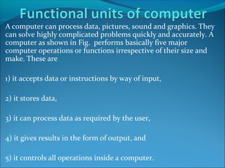 A computer can process data, pictures, sound and graphics. They
can solve highly complicated problems quickly and accurately. A
computer as shown in Fig. performs basically five major
computer operations or functions irrespective of their size and
make. These are
1) it accepts data or instructions by way of input,
2) it stores data,
3) it can process data as required by the user,
4) it gives results in the form of output, and
5) it controls all operations inside a computer.
 
