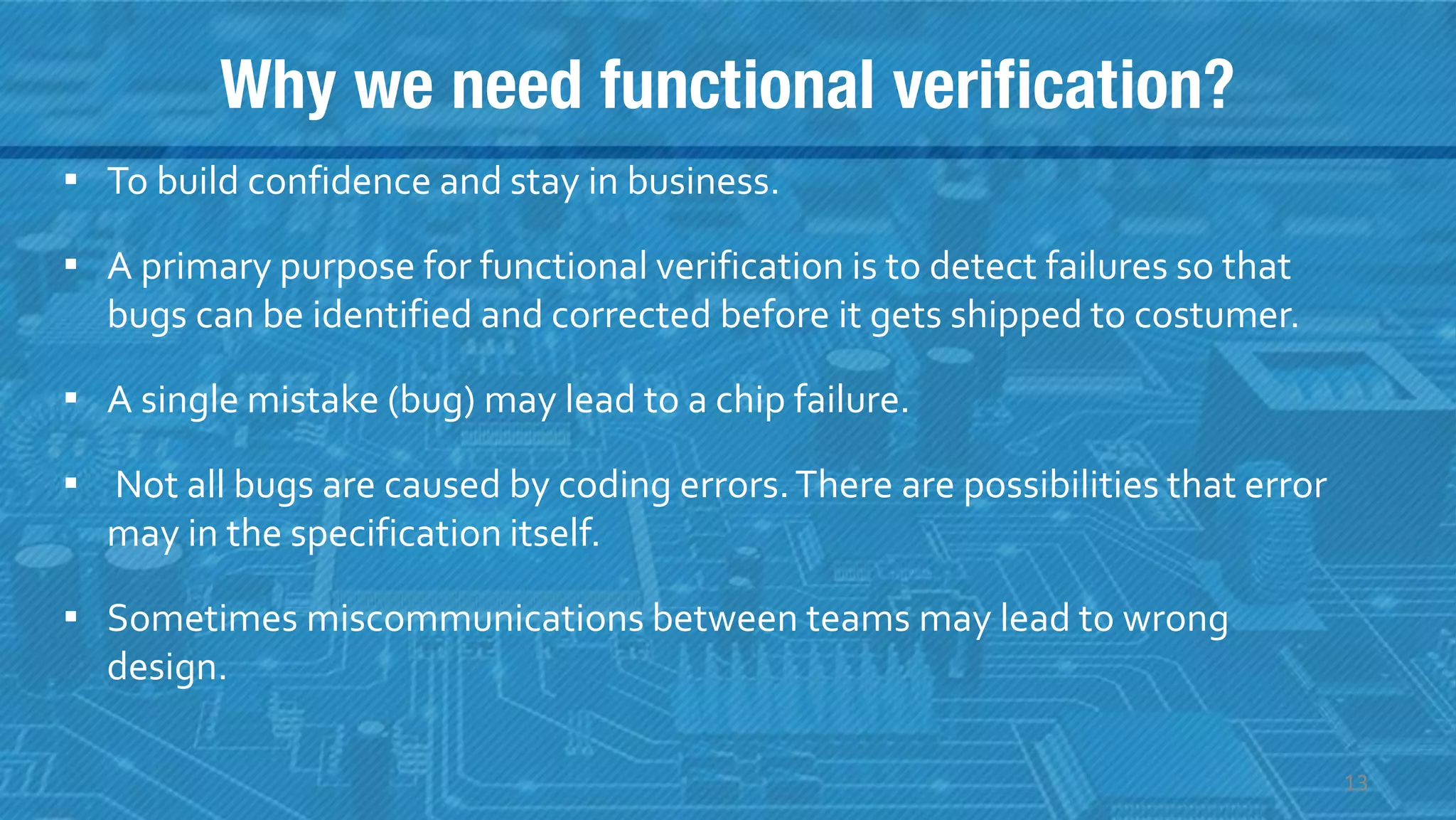 Why we need functional verification?
▪ To build confidence and stay in business.
▪ A primary purpose for functional verification is to detect failures so that
bugs can be identified and corrected before it gets shipped to costumer.
▪ A single mistake (bug) may lead to a chip failure.
▪ Not all bugs are caused by coding errors.There are possibilities that error
may in the specification itself.
▪ Sometimes miscommunications between teams may lead to wrong
design.
13
 