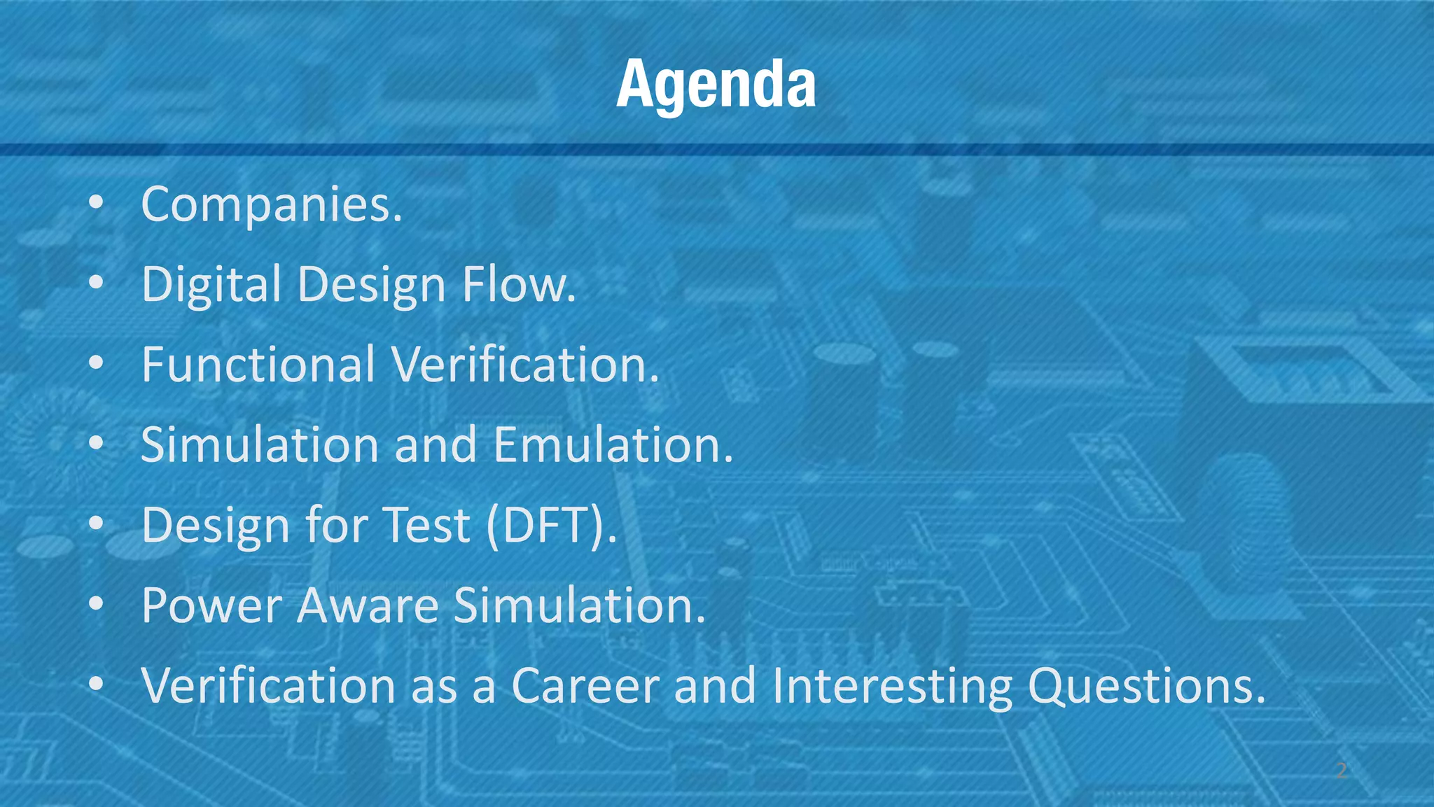Agenda
• Companies.
• Digital Design Flow.
• Functional Verification.
• Simulation and Emulation.
• Design for Test (DFT).
• Power Aware Simulation.
• Verification as a Career and Interesting Questions.
2
 