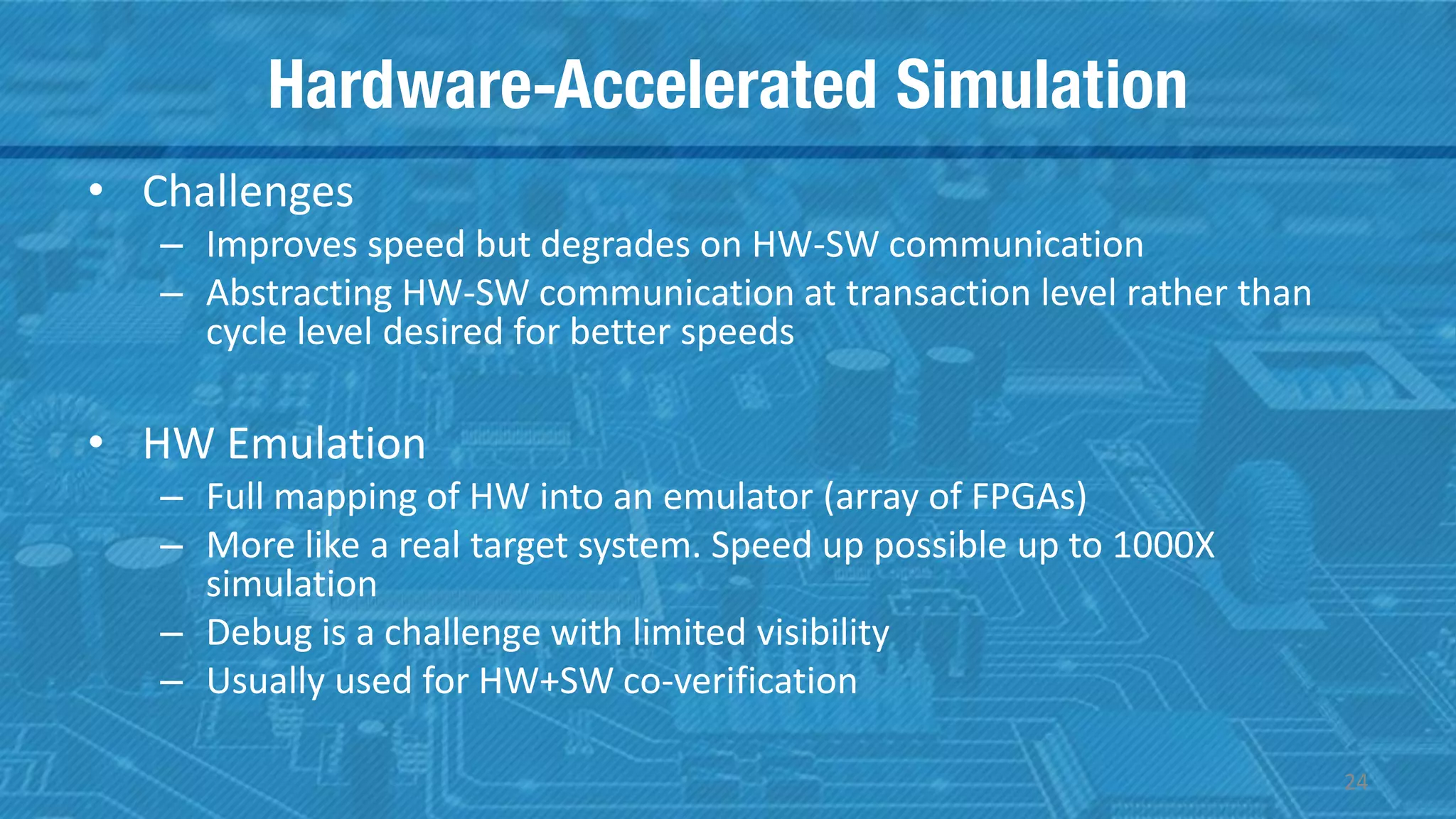 Hardware-Accelerated Simulation
• Challenges
– Improves speed but degrades on HW-SW communication
– Abstracting HW-SW communication at transaction level rather than
cycle level desired for better speeds
• HW Emulation
– Full mapping of HW into an emulator (array of FPGAs)
– More like a real target system. Speed up possible up to 1000X
simulation
– Debug is a challenge with limited visibility
– Usually used for HW+SW co-verification
24
 