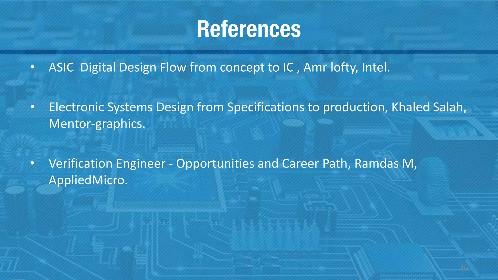 References
36
• ASIC Digital Design Flow from concept to IC , Amr lofty, Intel.
• Electronic Systems Design from Specifications to production, Khaled Salah,
Mentor-graphics.
• Verification Engineer - Opportunities and Career Path, Ramdas M,
AppliedMicro.
 