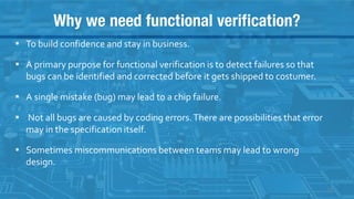 Why we need functional verification?
▪ To build confidence and stay in business.
▪ A primary purpose for functional verification is to detect failures so that
bugs can be identified and corrected before it gets shipped to costumer.
▪ A single mistake (bug) may lead to a chip failure.
▪ Not all bugs are caused by coding errors.There are possibilities that error
may in the specification itself.
▪ Sometimes miscommunications between teams may lead to wrong
design.
13
 