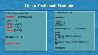 Linear Testbench Example
//DUT (Design Under Test)
module adder(a,b,c);
//code start
input [15:0] a;
input [15:0] b;
output [16:0] c;
assign c = a + b;
endmodule
// Testbench Code
module top();
reg [15:0] a;
reg [15:0] b;
wire [16:0] c;
adder DUT(a,b,c); //DUT Instantiation
initial
begin
a = 16'h45; //apply the stimulus
b = 16'h12;
#10
$display("a=%0d,b=%0d,c=%0d",a,b,c);
end
endmodule
16
 