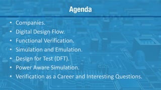 Agenda
• Companies.
• Digital Design Flow.
• Functional Verification.
• Simulation and Emulation.
• Design for Test (DFT).
• Power Aware Simulation.
• Verification as a Career and Interesting Questions.
2
 