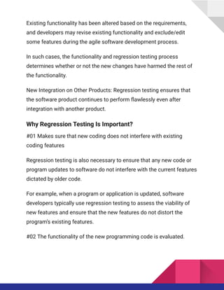 Existing functionality has been altered based on the requirements,
and developers may revise existing functionality and exclude/edit
some features during the agile software development process.
In such cases, the functionality and regression testing process
determines whether or not the new changes have harmed the rest of
the functionality.
New Integration on Other Products: Regression testing ensures that
the software product continues to perform flawlessly even after
integration with another product.
Why Regression Testing Is Important?
#01 Makes sure that new coding does not interfere with existing
coding features
Regression testing is also necessary to ensure that any new code or
program updates to software do not interfere with the current features
dictated by older code.
For example, when a program or application is updated, software
developers typically use regression testing to assess the viability of
new features and ensure that the new features do not distort the
program’s existing features.
#02 The functionality of the new programming code is evaluated.
 