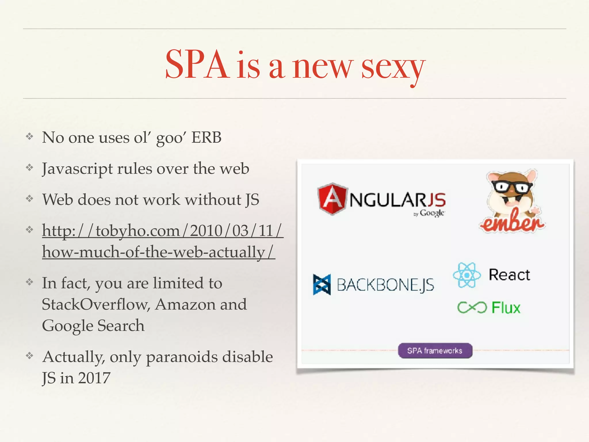 SPA is a new sexy
❖ No one uses ol’ goo’ ERB
❖ Javascript rules over the web
❖ Web does not work without JS
❖ http://tobyho.com/2010/03/11/
how-much-of-the-web-actually/
❖ In fact, you are limited to
StackOverﬂow, Amazon and
Google Search
❖ Actually, only paranoids disable
JS in 2017
 