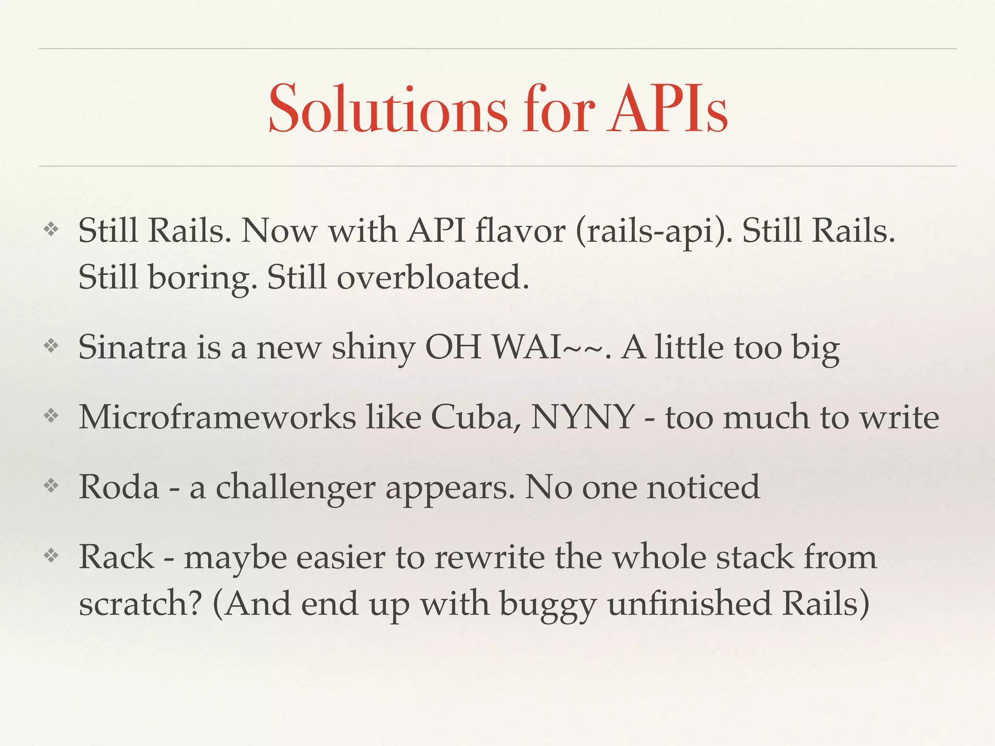 Solutions for APIs
❖ Still Rails. Now with API ﬂavor (rails-api). Still Rails.
Still boring. Still overbloated.
❖ Sinatra is a new shiny OH WAI~~. A little too big
❖ Microframeworks like Cuba, NYNY - too much to write
❖ Roda - a challenger appears. No one noticed
❖ Rack - maybe easier to rewrite the whole stack from
scratch? (And end up with buggy unﬁnished Rails)
 