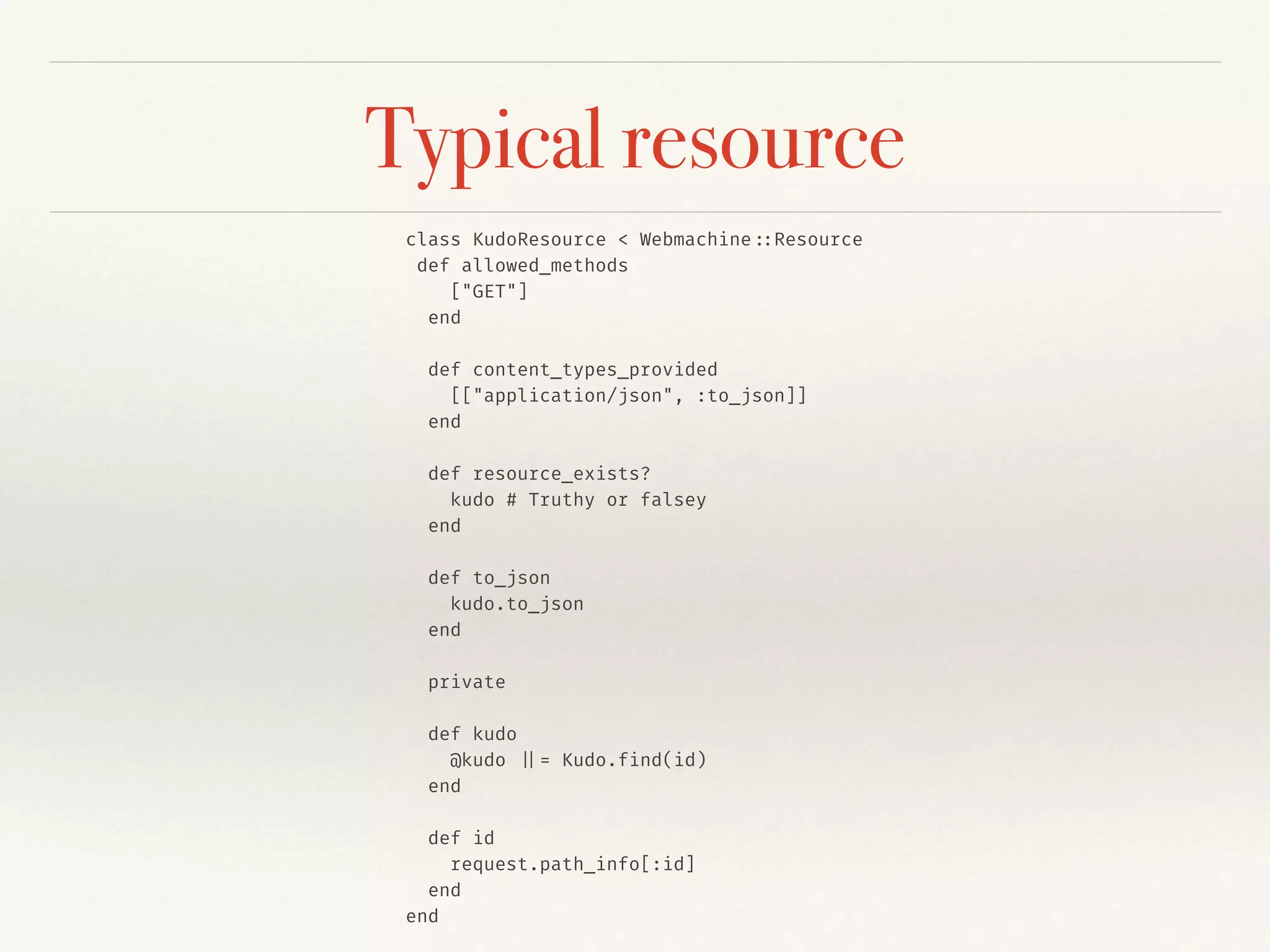 Typical resource
class KudoResource < Webmachine::Resource
def allowed_methods
["GET"]
end
def content_types_provided
[["application/json", :to_json]]
end
def resource_exists?
kudo # Truthy or falsey
end
def to_json
kudo.to_json
end
private
def kudo
@kudo ||= Kudo.find(id)
end
def id
request.path_info[:id]
end
end
 