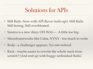 Solutions for APIs
❖ Still Rails. Now with API ﬂavor (rails-api). Still Rails.
Still boring. Still overbloated.
❖ Sinatra is a new shiny OH WAI~~. A little too big
❖ Microframeworks like Cuba, NYNY - too much to write
❖ Roda - a challenger appears. No one noticed
❖ Rack - maybe easier to rewrite the whole stack from
scratch? (And end up with buggy unﬁnished Rails)
 