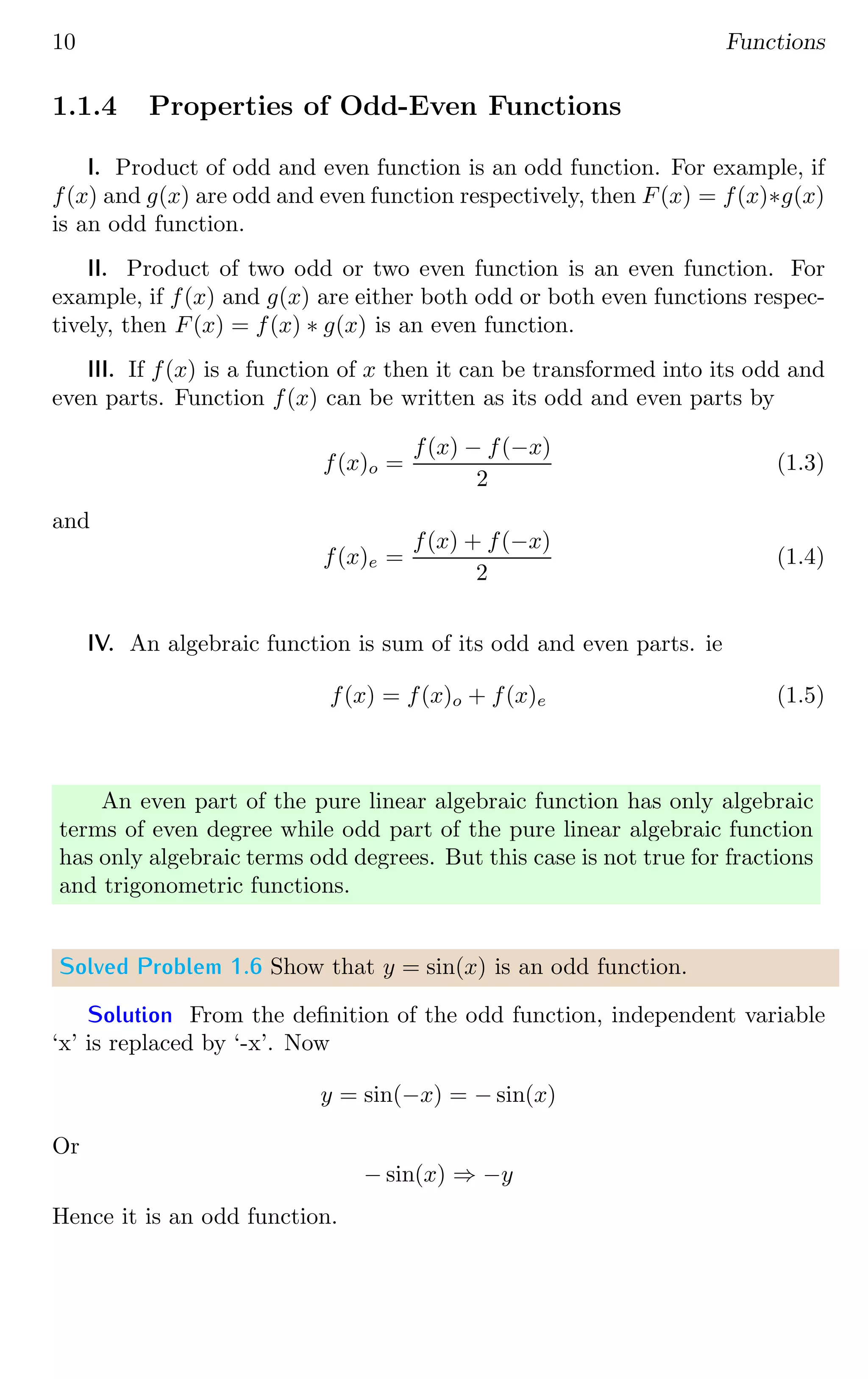 10 Functions
1.1.4 Properties of Odd-Even Functions
I. Product of odd and even function is an odd function. For example, if
f(x) and g(x) are odd and even function respectively, then F(x) = f(x)∗g(x)
is an odd function.
II. Product of two odd or two even function is an even function. For
example, if f(x) and g(x) are either both odd or both even functions respec-
tively, then F(x) = f(x) ∗ g(x) is an even function.
III. If f(x) is a function of x then it can be transformed into its odd and
even parts. Function f(x) can be written as its odd and even parts by
f(x)o =
f(x) − f(−x)
2
(1.3)
and
f(x)e =
f(x) + f(−x)
2
(1.4)
IV. An algebraic function is sum of its odd and even parts. ie
f(x) = f(x)o + f(x)e (1.5)
An even part of the pure linear algebraic function has only algebraic
terms of even degree while odd part of the pure linear algebraic function
has only algebraic terms odd degrees. But this case is not true for fractions
and trigonometric functions.
Solved Problem 1.6 Show that y = sin(x) is an odd function.
Solution From the definition of the odd function, independent variable
‘x’ is replaced by ‘-x’. Now
y = sin(−x) = − sin(x)
Or
− sin(x) ⇒ −y
Hence it is an odd function.
 