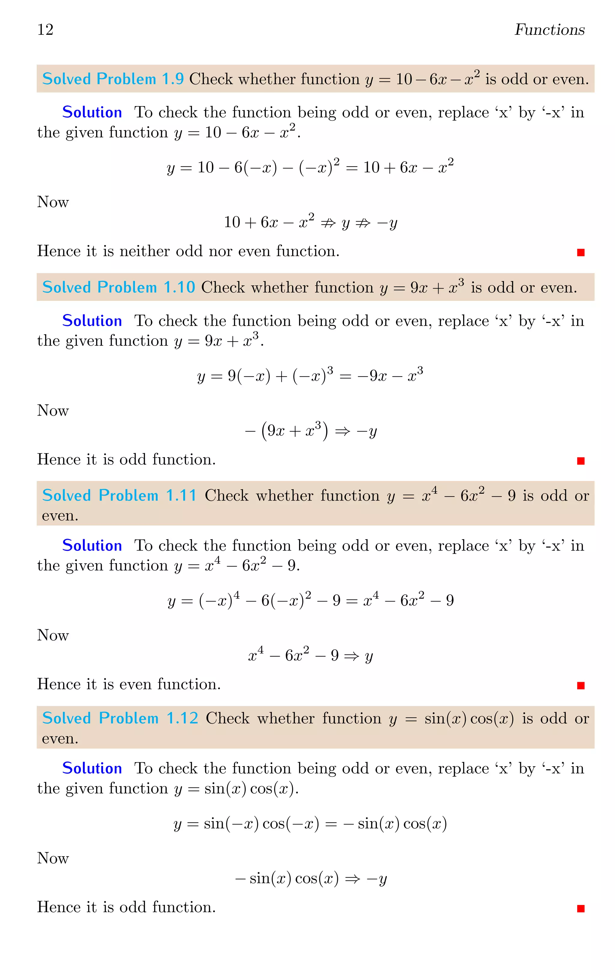12 Functions
Solved Problem 1.9 Check whether function y = 10−6x−x2
is odd or even.
Solution To check the function being odd or even, replace ‘x’ by ‘-x’ in
the given function y = 10 − 6x − x2
.
y = 10 − 6(−x) − (−x)2
= 10 + 6x − x2
Now
10 + 6x − x2
; y ; −y
Hence it is neither odd nor even function.
Solved Problem 1.10 Check whether function y = 9x + x3
is odd or even.
Solution To check the function being odd or even, replace ‘x’ by ‘-x’ in
the given function y = 9x + x3
.
y = 9(−x) + (−x)3
= −9x − x3
Now
− 9x + x3

⇒ −y
Hence it is odd function.
Solved Problem 1.11 Check whether function y = x4
− 6x2
− 9 is odd or
even.
Solution To check the function being odd or even, replace ‘x’ by ‘-x’ in
the given function y = x4
− 6x2
− 9.
y = (−x)4
− 6(−x)2
− 9 = x4
− 6x2
− 9
Now
x4
− 6x2
− 9 ⇒ y
Hence it is even function.
Solved Problem 1.12 Check whether function y = sin(x) cos(x) is odd or
even.
Solution To check the function being odd or even, replace ‘x’ by ‘-x’ in
the given function y = sin(x) cos(x).
y = sin(−x) cos(−x) = − sin(x) cos(x)
Now
− sin(x) cos(x) ⇒ −y
Hence it is odd function.
 