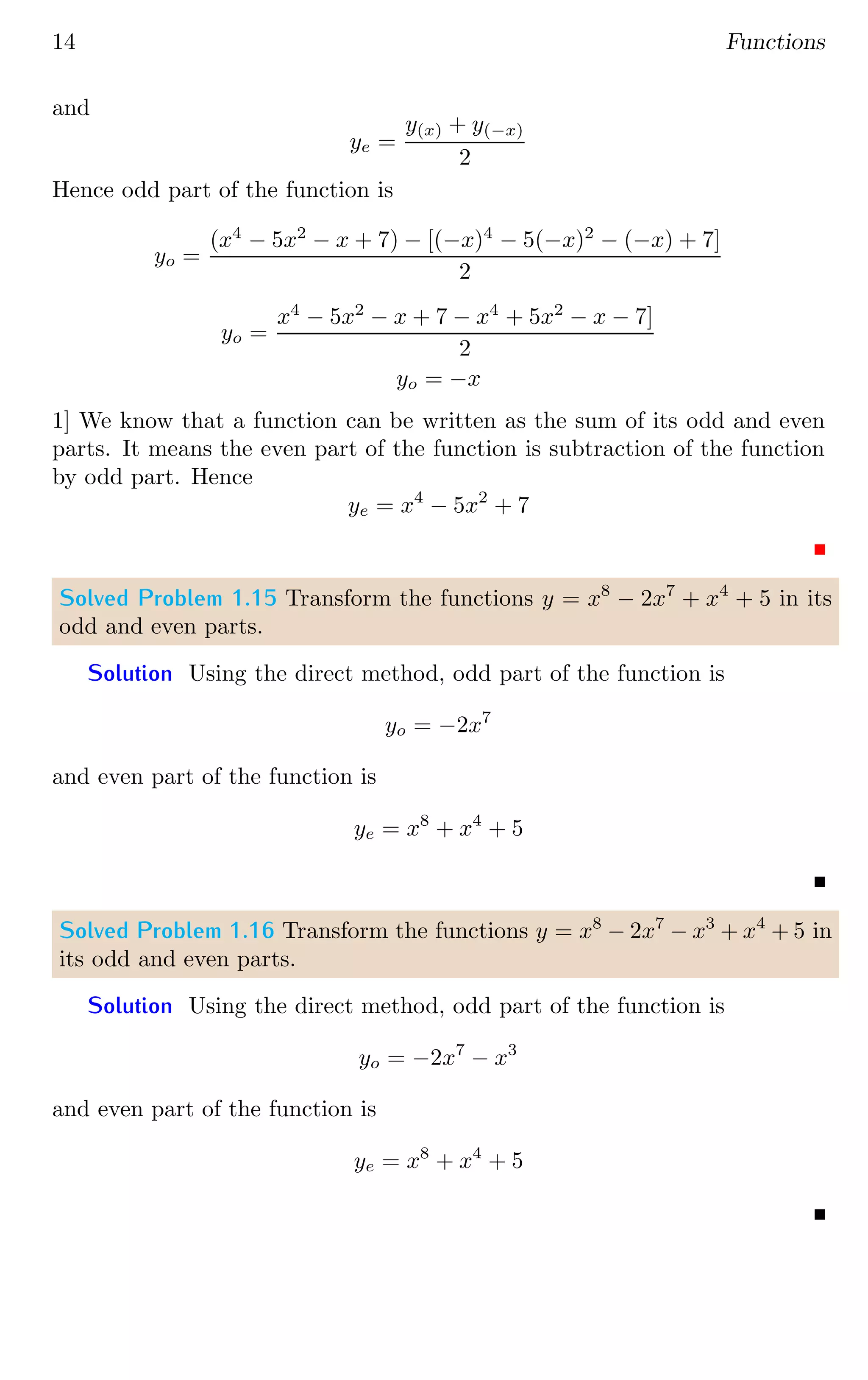 14 Functions
and
ye =
y(x) + y(−x)
2
Hence odd part of the function is
yo =
(x4
− 5x2
− x + 7) − [(−x)4
− 5(−x)2
− (−x) + 7]
2
yo =
x4
− 5x2
− x + 7 − x4
+ 5x2
− x − 7]
2
yo = −x
1] We know that a function can be written as the sum of its odd and even
parts. It means the even part of the function is subtraction of the function
by odd part. Hence
ye = x4
− 5x2
+ 7
Solved Problem 1.15 Transform the functions y = x8
− 2x7
+ x4
+ 5 in its
odd and even parts.
Solution Using the direct method, odd part of the function is
yo = −2x7
and even part of the function is
ye = x8
+ x4
+ 5
Solved Problem 1.16 Transform the functions y = x8
− 2x7
− x3
+ x4
+ 5 in
its odd and even parts.
Solution Using the direct method, odd part of the function is
yo = −2x7
− x3
and even part of the function is
ye = x8
+ x4
+ 5
 