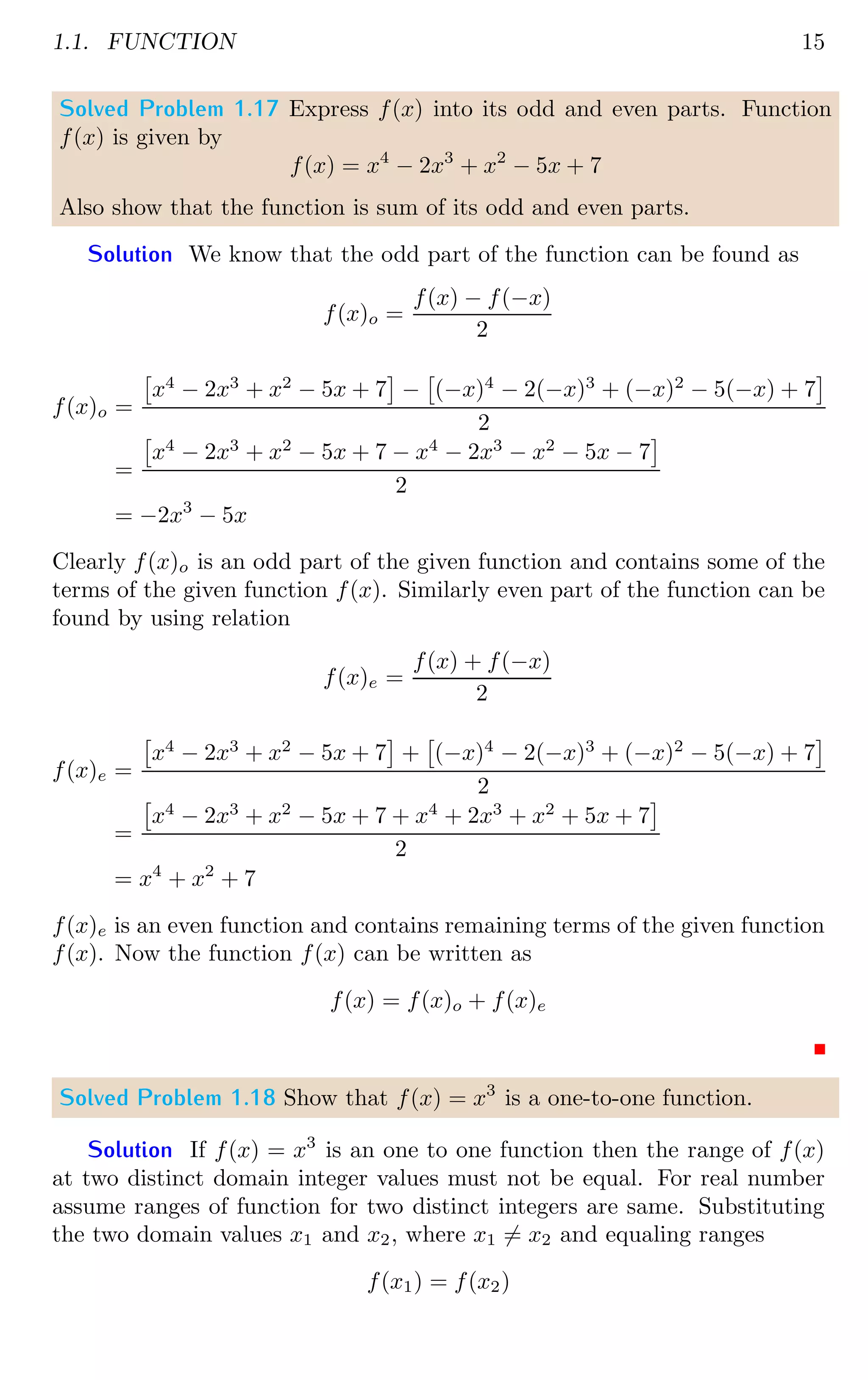 1.1. FUNCTION 15
Solved Problem 1.17 Express f(x) into its odd and even parts. Function
f(x) is given by
f(x) = x4
− 2x3
+ x2
− 5x + 7
Also show that the function is sum of its odd and even parts.
Solution We know that the odd part of the function can be found as
f(x)o =
f(x) − f(−x)
2
f(x)o =

x4
− 2x3
+ x2
− 5x + 7

−

(−x)4
− 2(−x)3
+ (−x)2
− 5(−x) + 7

2
=

x4
− 2x3
+ x2
− 5x + 7 − x4
− 2x3
− x2
− 5x − 7

2
= −2x3
− 5x
Clearly f(x)o is an odd part of the given function and contains some of the
terms of the given function f(x). Similarly even part of the function can be
found by using relation
f(x)e =
f(x) + f(−x)
2
f(x)e =

x4
− 2x3
+ x2
− 5x + 7

+

(−x)4
− 2(−x)3
+ (−x)2
− 5(−x) + 7

2
=

x4
− 2x3
+ x2
− 5x + 7 + x4
+ 2x3
+ x2
+ 5x + 7

2
= x4
+ x2
+ 7
f(x)e is an even function and contains remaining terms of the given function
f(x). Now the function f(x) can be written as
f(x) = f(x)o + f(x)e
Solved Problem 1.18 Show that f(x) = x3
is a one-to-one function.
Solution If f(x) = x3
is an one to one function then the range of f(x)
at two distinct domain integer values must not be equal. For real number
assume ranges of function for two distinct integers are same. Substituting
the two domain values x1 and x2, where x1 6= x2 and equaling ranges
f(x1) = f(x2)
 