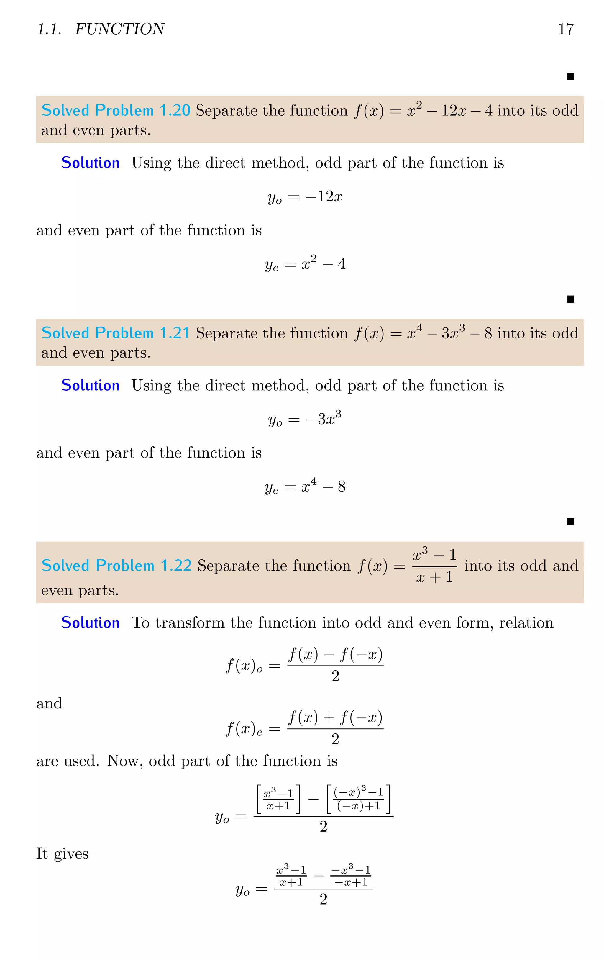 1.1. FUNCTION 17
Solved Problem 1.20 Separate the function f(x) = x2
− 12x − 4 into its odd
and even parts.
Solution Using the direct method, odd part of the function is
yo = −12x
and even part of the function is
ye = x2
− 4
Solved Problem 1.21 Separate the function f(x) = x4
− 3x3
− 8 into its odd
and even parts.
Solution Using the direct method, odd part of the function is
yo = −3x3
and even part of the function is
ye = x4
− 8
Solved Problem 1.22 Separate the function f(x) =
x3
− 1
x + 1
into its odd and
even parts.
Solution To transform the function into odd and even form, relation
f(x)o =
f(x) − f(−x)
2
and
f(x)e =
f(x) + f(−x)
2
are used. Now, odd part of the function is
yo =
h
x3
−1
x+1
i
−
h
(−x)3
−1
(−x)+1
i
2
It gives
yo =
x3
−1
x+1 − −x3
−1
−x+1
2
 
