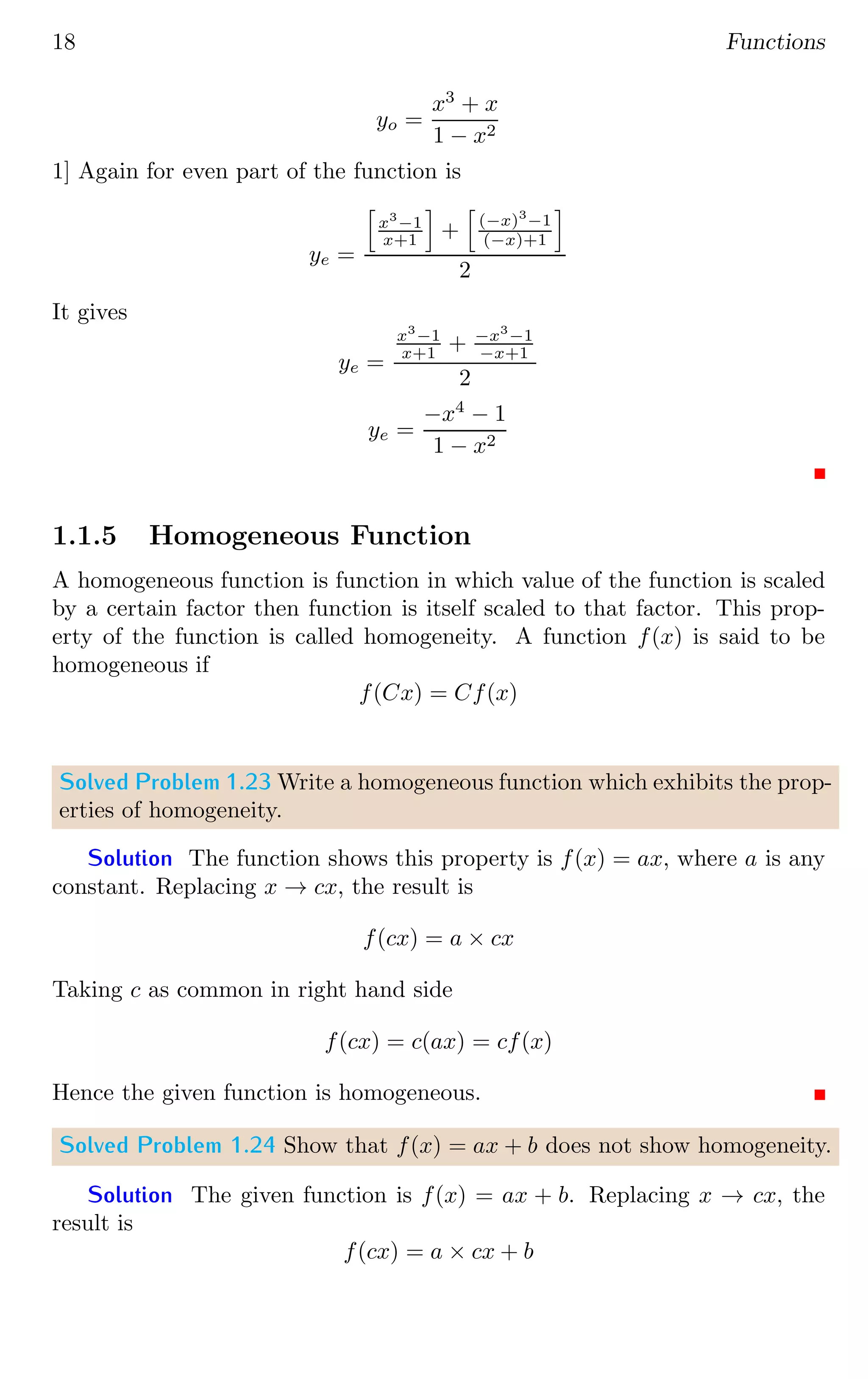 18 Functions
yo =
x3
+ x
1 − x2
1] Again for even part of the function is
ye =
h
x3
−1
x+1
i
+
h
(−x)3
−1
(−x)+1
i
2
It gives
ye =
x3
−1
x+1 + −x3
−1
−x+1
2
ye =
−x4
− 1
1 − x2
1.1.5 Homogeneous Function
A homogeneous function is function in which value of the function is scaled
by a certain factor then function is itself scaled to that factor. This prop-
erty of the function is called homogeneity. A function f(x) is said to be
homogeneous if
f(Cx) = Cf(x)
Solved Problem 1.23 Write a homogeneous function which exhibits the prop-
erties of homogeneity.
Solution The function shows this property is f(x) = ax, where a is any
constant. Replacing x → cx, the result is
f(cx) = a × cx
Taking c as common in right hand side
f(cx) = c(ax) = cf(x)
Hence the given function is homogeneous.
Solved Problem 1.24 Show that f(x) = ax + b does not show homogeneity.
Solution The given function is f(x) = ax + b. Replacing x → cx, the
result is
f(cx) = a × cx + b
 