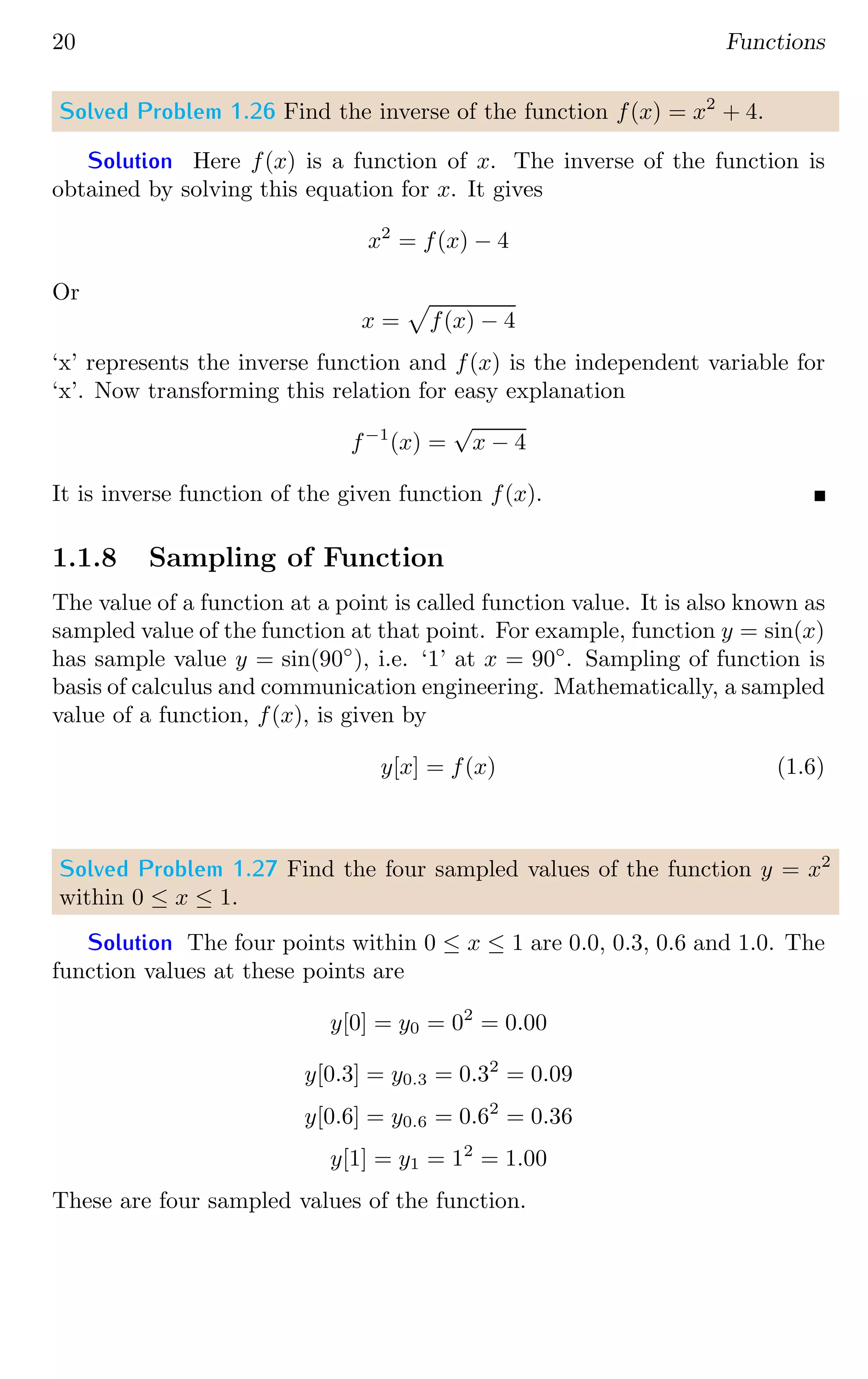 20 Functions
Solved Problem 1.26 Find the inverse of the function f(x) = x2
+ 4.
Solution Here f(x) is a function of x. The inverse of the function is
obtained by solving this equation for x. It gives
x2
= f(x) − 4
Or
x =
p
f(x) − 4
‘x’ represents the inverse function and f(x) is the independent variable for
‘x’. Now transforming this relation for easy explanation
f−1
(x) =
√
x − 4
It is inverse function of the given function f(x).
1.1.8 Sampling of Function
The value of a function at a point is called function value. It is also known as
sampled value of the function at that point. For example, function y = sin(x)
has sample value y = sin(90◦
), i.e. ‘1’ at x = 90◦
. Sampling of function is
basis of calculus and communication engineering. Mathematically, a sampled
value of a function, f(x), is given by
y[x] = f(x) (1.6)
Solved Problem 1.27 Find the four sampled values of the function y = x2
within 0 ≤ x ≤ 1.
Solution The four points within 0 ≤ x ≤ 1 are 0.0, 0.3, 0.6 and 1.0. The
function values at these points are
y[0] = y0 = 02
= 0.00
y[0.3] = y0.3 = 0.32
= 0.09
y[0.6] = y0.6 = 0.62
= 0.36
y[1] = y1 = 12
= 1.00
These are four sampled values of the function.
 