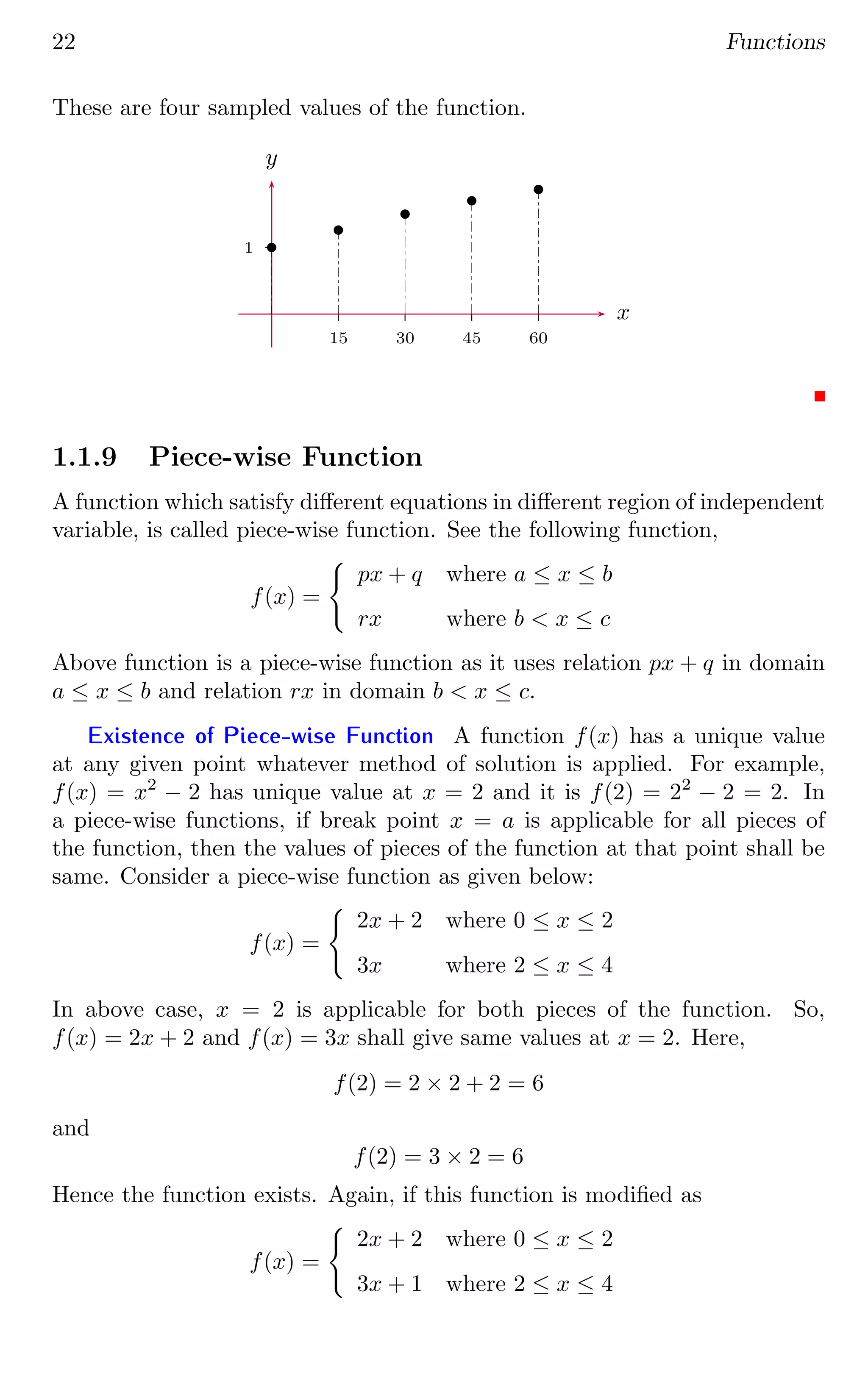 22 Functions
These are four sampled values of the function.
1
15 30 45 60
x
y
b
b
b
b
b
1.1.9 Piece-wise Function
A function which satisfy different equations in different region of independent
variable, is called piece-wise function. See the following function,
f(x) =
(
px + q where a ≤ x ≤ b
rx where b  x ≤ c
Above function is a piece-wise function as it uses relation px + q in domain
a ≤ x ≤ b and relation rx in domain b  x ≤ c.
Existence of Piece-wise Function A function f(x) has a unique value
at any given point whatever method of solution is applied. For example,
f(x) = x2
− 2 has unique value at x = 2 and it is f(2) = 22
− 2 = 2. In
a piece-wise functions, if break point x = a is applicable for all pieces of
the function, then the values of pieces of the function at that point shall be
same. Consider a piece-wise function as given below:
f(x) =
(
2x + 2 where 0 ≤ x ≤ 2
3x where 2 ≤ x ≤ 4
In above case, x = 2 is applicable for both pieces of the function. So,
f(x) = 2x + 2 and f(x) = 3x shall give same values at x = 2. Here,
f(2) = 2 × 2 + 2 = 6
and
f(2) = 3 × 2 = 6
Hence the function exists. Again, if this function is modified as
f(x) =
(
2x + 2 where 0 ≤ x ≤ 2
3x + 1 where 2 ≤ x ≤ 4
 