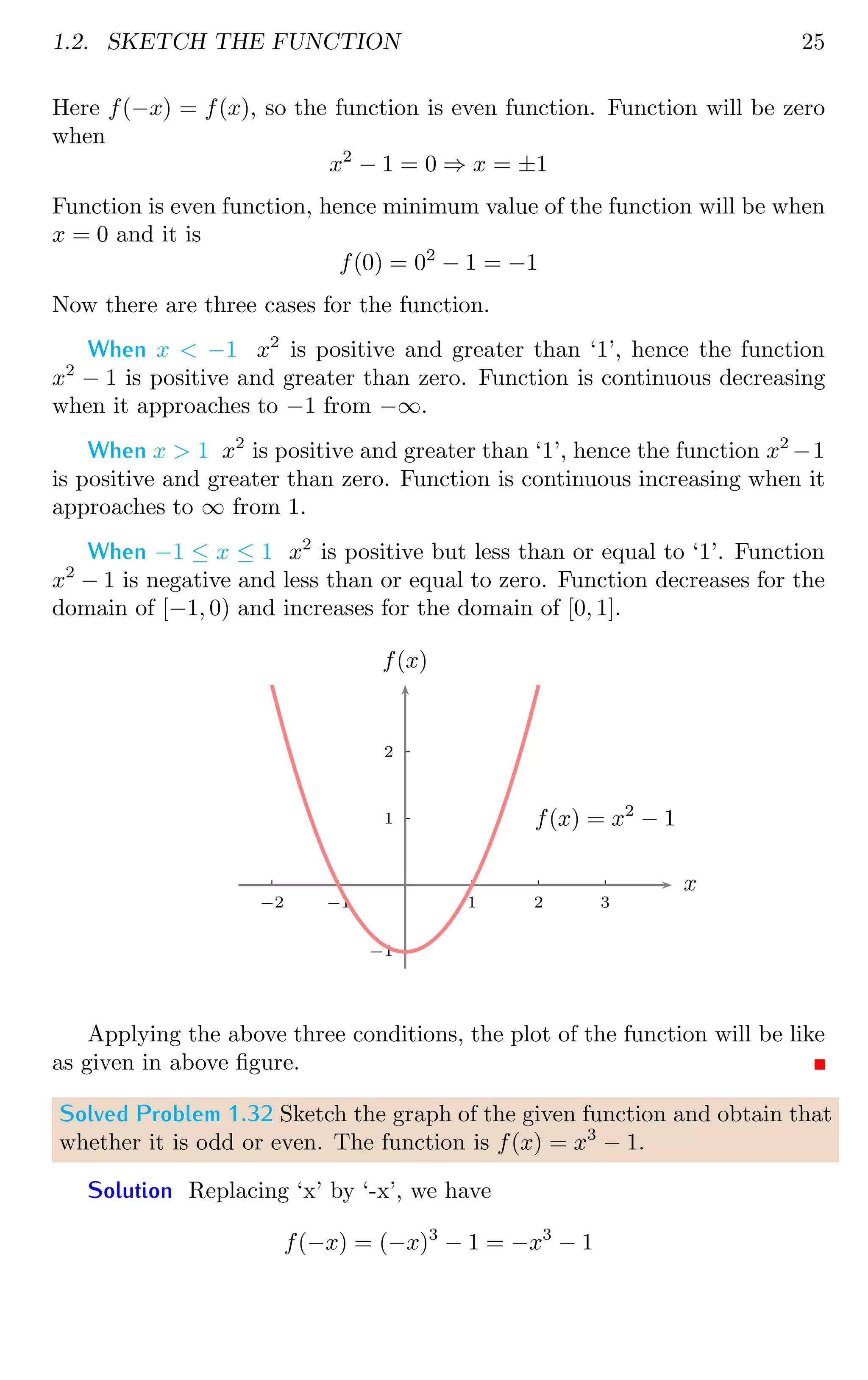 1.2. SKETCH THE FUNCTION 25
Here f(−x) = f(x), so the function is even function. Function will be zero
when
x2
− 1 = 0 ⇒ x = ±1
Function is even function, hence minimum value of the function will be when
x = 0 and it is
f(0) = 02
− 1 = −1
Now there are three cases for the function.
When x  −1 x2
is positive and greater than ‘1’, hence the function
x2
− 1 is positive and greater than zero. Function is continuous decreasing
when it approaches to −1 from −∞.
When x  1 x2
is positive and greater than ‘1’, hence the function x2
−1
is positive and greater than zero. Function is continuous increasing when it
approaches to ∞ from 1.
When −1 ≤ x ≤ 1 x2
is positive but less than or equal to ‘1’. Function
x2
− 1 is negative and less than or equal to zero. Function decreases for the
domain of [−1, 0) and increases for the domain of [0, 1].
1
2
−1
1 2 3
−1
−2
x
f(x)
f(x) = x2
− 1
Applying the above three conditions, the plot of the function will be like
as given in above figure.
Solved Problem 1.32 Sketch the graph of the given function and obtain that
whether it is odd or even. The function is f(x) = x3
− 1.
Solution Replacing ‘x’ by ‘-x’, we have
f(−x) = (−x)3
− 1 = −x3
− 1
 