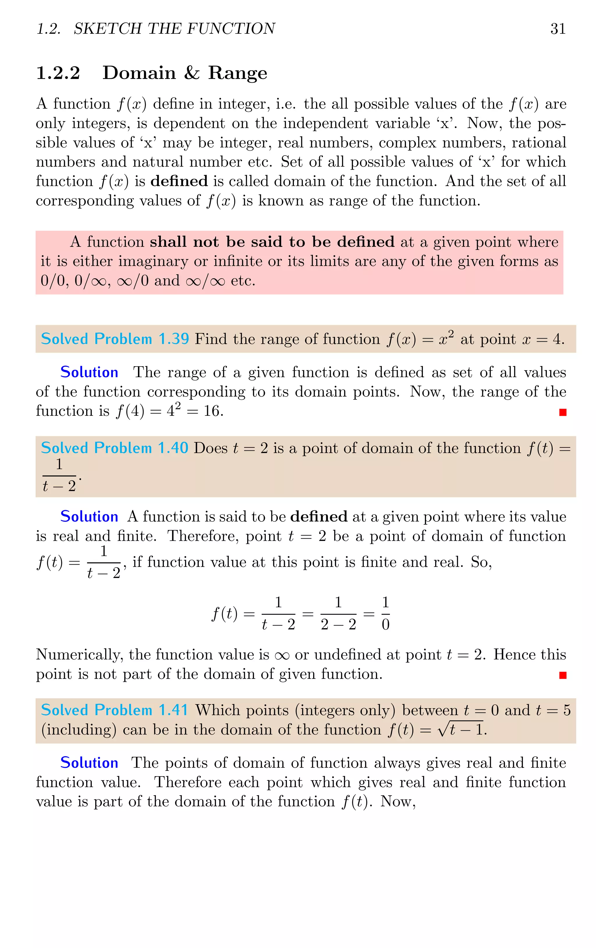 1.2. SKETCH THE FUNCTION 31
1.2.2 Domain  Range
A function f(x) define in integer, i.e. the all possible values of the f(x) are
only integers, is dependent on the independent variable ‘x’. Now, the pos-
sible values of ‘x’ may be integer, real numbers, complex numbers, rational
numbers and natural number etc. Set of all possible values of ‘x’ for which
function f(x) is defined is called domain of the function. And the set of all
corresponding values of f(x) is known as range of the function.
A function shall not be said to be defined at a given point where
it is either imaginary or infinite or its limits are any of the given forms as
0/0, 0/∞, ∞/0 and ∞/∞ etc.
Solved Problem 1.39 Find the range of function f(x) = x2
at point x = 4.
Solution The range of a given function is defined as set of all values
of the function corresponding to its domain points. Now, the range of the
function is f(4) = 42
= 16.
Solved Problem 1.40 Does t = 2 is a point of domain of the function f(t) =
1
t − 2
.
Solution A function is said to be defined at a given point where its value
is real and finite. Therefore, point t = 2 be a point of domain of function
f(t) =
1
t − 2
, if function value at this point is finite and real. So,
f(t) =
1
t − 2
=
1
2 − 2
=
1
0
Numerically, the function value is ∞ or undefined at point t = 2. Hence this
point is not part of the domain of given function.
Solved Problem 1.41 Which points (integers only) between t = 0 and t = 5
(including) can be in the domain of the function f(t) =
√
t − 1.
Solution The points of domain of function always gives real and finite
function value. Therefore each point which gives real and finite function
value is part of the domain of the function f(t). Now,
 