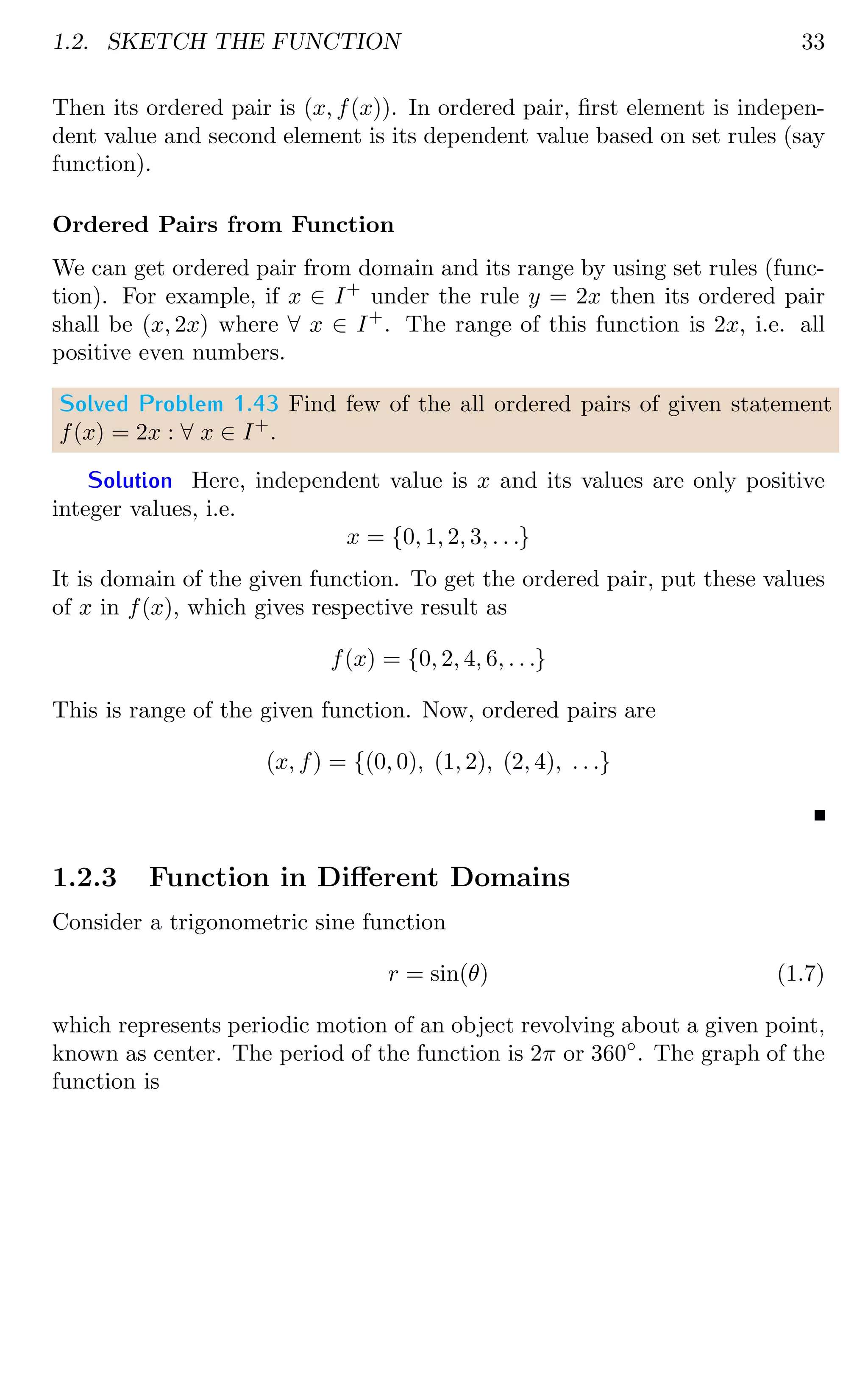 1.2. SKETCH THE FUNCTION 33
Then its ordered pair is (x, f(x)). In ordered pair, first element is indepen-
dent value and second element is its dependent value based on set rules (say
function).
Ordered Pairs from Function
We can get ordered pair from domain and its range by using set rules (func-
tion). For example, if x ∈ I+
under the rule y = 2x then its ordered pair
shall be (x, 2x) where ∀ x ∈ I+
. The range of this function is 2x, i.e. all
positive even numbers.
Solved Problem 1.43 Find few of the all ordered pairs of given statement
f(x) = 2x : ∀ x ∈ I+
.
Solution Here, independent value is x and its values are only positive
integer values, i.e.
x = {0, 1, 2, 3, . . .}
It is domain of the given function. To get the ordered pair, put these values
of x in f(x), which gives respective result as
f(x) = {0, 2, 4, 6, . . .}
This is range of the given function. Now, ordered pairs are
(x, f) = {(0, 0), (1, 2), (2, 4), . . .}
1.2.3 Function in Different Domains
Consider a trigonometric sine function
r = sin(θ) (1.7)
which represents periodic motion of an object revolving about a given point,
known as center. The period of the function is 2π or 360◦
. The graph of the
function is
 