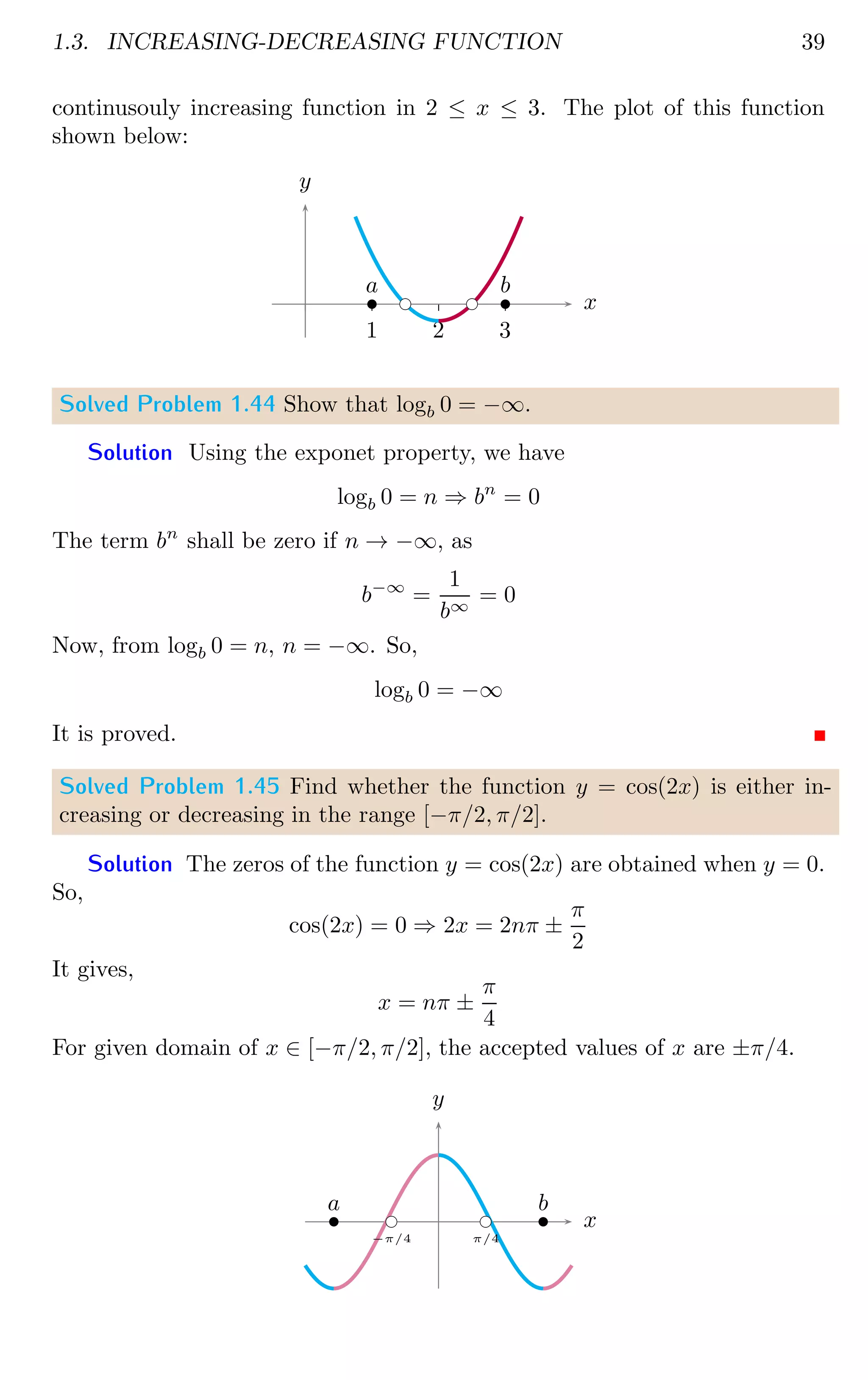 1.3. INCREASING-DECREASING FUNCTION 39
continusouly increasing function in 2 ≤ x ≤ 3. The plot of this function
shown below:
1 2 3
x
y
bc bc
b
a
b
b
Solved Problem 1.44 Show that logb 0 = −∞.
Solution Using the exponet property, we have
logb 0 = n ⇒ bn
= 0
The term bn
shall be zero if n → −∞, as
b−∞
=
1
b∞
= 0
Now, from logb 0 = n, n = −∞. So,
logb 0 = −∞
It is proved.
Solved Problem 1.45 Find whether the function y = cos(2x) is either in-
creasing or decreasing in the range [−π/2, π/2].
Solution The zeros of the function y = cos(2x) are obtained when y = 0.
So,
cos(2x) = 0 ⇒ 2x = 2nπ ±
π
2
It gives,
x = nπ ±
π
4
For given domain of x ∈ [−π/2, π/2], the accepted values of x are ±π/4.
x
y
bc
−π/4
bc
π/4
b
a b
b
 