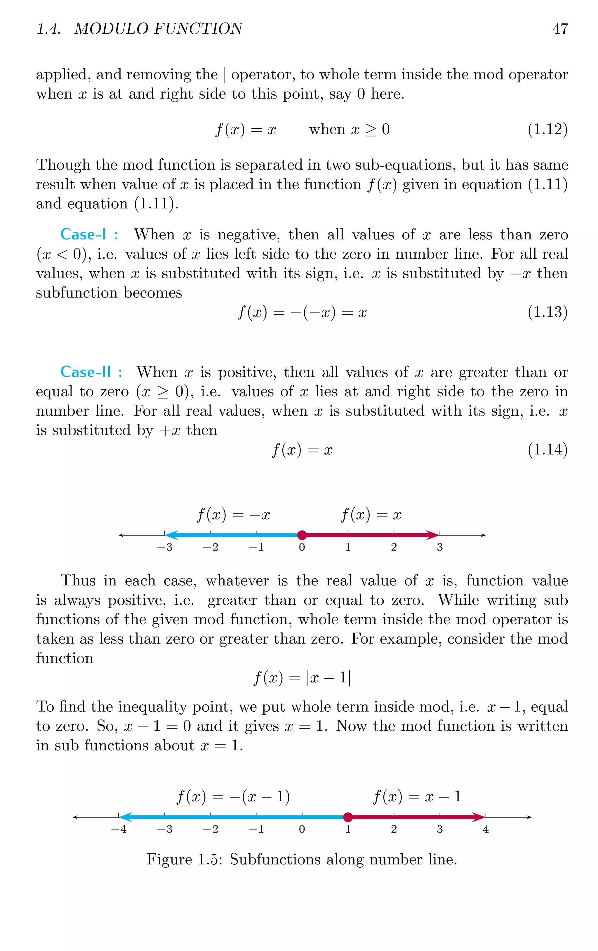 1.4. MODULO FUNCTION 47
applied, and removing the | operator, to whole term inside the mod operator
when x is at and right side to this point, say 0 here.
f(x) = x when x ≥ 0 (1.12)
Though the mod function is separated in two sub-equations, but it has same
result when value of x is placed in the function f(x) given in equation (1.11)
and equation (1.11).
Case-I : When x is negative, then all values of x are less than zero
(x  0), i.e. values of x lies left side to the zero in number line. For all real
values, when x is substituted with its sign, i.e. x is substituted by −x then
subfunction becomes
f(x) = −(−x) = x (1.13)
Case-II : When x is positive, then all values of x are greater than or
equal to zero (x ≥ 0), i.e. values of x lies at and right side to the zero in
number line. For all real values, when x is substituted with its sign, i.e. x
is substituted by +x then
f(x) = x (1.14)
0 1 2 3
0
−1
−2
−3
f(x) = x
f(x) = −x
b
Thus in each case, whatever is the real value of x is, function value
is always positive, i.e. greater than or equal to zero. While writing sub
functions of the given mod function, whole term inside the mod operator is
taken as less than zero or greater than zero. For example, consider the mod
function
f(x) = |x − 1|
To find the inequality point, we put whole term inside mod, i.e. x− 1, equal
to zero. So, x − 1 = 0 and it gives x = 1. Now the mod function is written
in sub functions about x = 1.
0 1 2 3 4
0
−1
−2
−3
−4
f(x) = x − 1
f(x) = −(x − 1)
b
Figure 1.5: Subfunctions along number line.
 