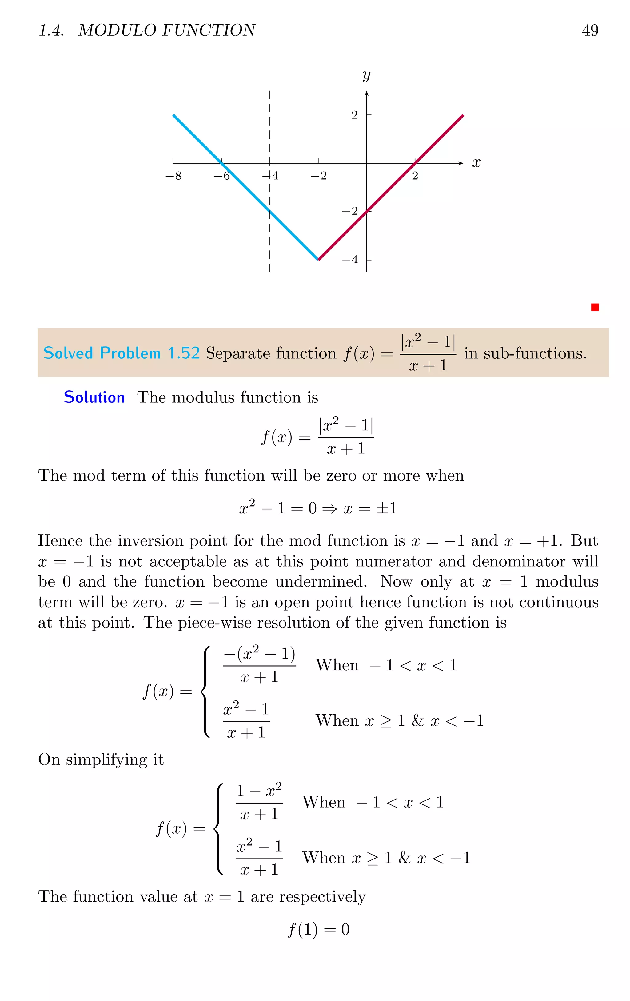 1.4. MODULO FUNCTION 49
2
−2
−4
2
−2
−4
−6
−8
x
y
Solved Problem 1.52 Separate function f(x) =
|x2
− 1|
x + 1
in sub-functions.
Solution The modulus function is
f(x) =
|x2
− 1|
x + 1
The mod term of this function will be zero or more when
x2
− 1 = 0 ⇒ x = ±1
Hence the inversion point for the mod function is x = −1 and x = +1. But
x = −1 is not acceptable as at this point numerator and denominator will
be 0 and the function become undermined. Now only at x = 1 modulus
term will be zero. x = −1 is an open point hence function is not continuous
at this point. The piece-wise resolution of the given function is
f(x) =









−(x2
− 1)
x + 1
When − 1  x  1
x2
− 1
x + 1
When x ≥ 1  x  −1
On simplifying it
f(x) =









1 − x2
x + 1
When − 1  x  1
x2
− 1
x + 1
When x ≥ 1  x  −1
The function value at x = 1 are respectively
f(1) = 0
 