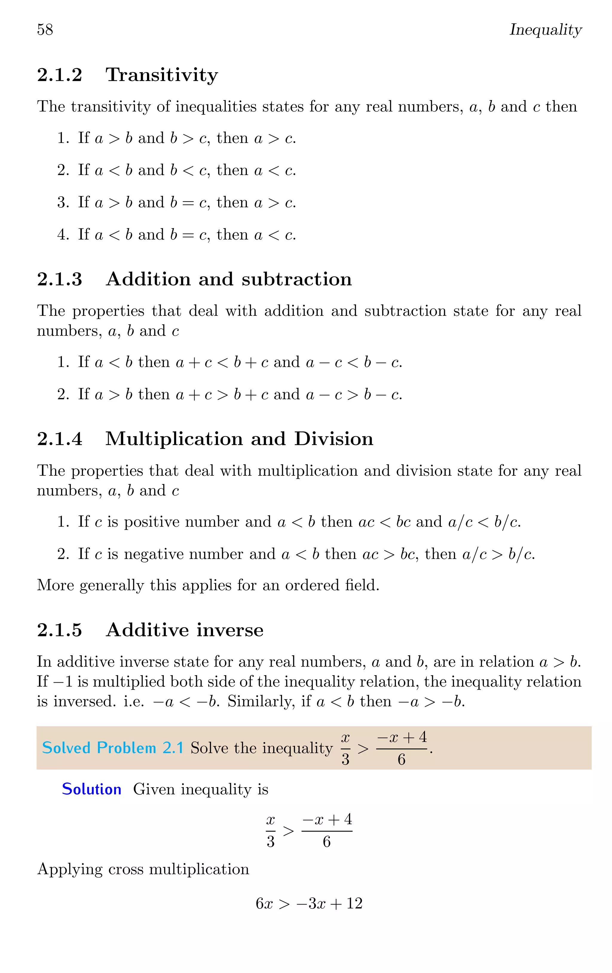58 Inequality
2.1.2 Transitivity
The transitivity of inequalities states for any real numbers, a, b and c then
1. If a  b and b  c, then a  c.
2. If a  b and b  c, then a  c.
3. If a  b and b = c, then a  c.
4. If a  b and b = c, then a  c.
2.1.3 Addition and subtraction
The properties that deal with addition and subtraction state for any real
numbers, a, b and c
1. If a  b then a + c  b + c and a − c  b − c.
2. If a  b then a + c  b + c and a − c  b − c.
2.1.4 Multiplication and Division
The properties that deal with multiplication and division state for any real
numbers, a, b and c
1. If c is positive number and a  b then ac  bc and a/c  b/c.
2. If c is negative number and a  b then ac  bc, then a/c  b/c.
More generally this applies for an ordered field.
2.1.5 Additive inverse
In additive inverse state for any real numbers, a and b, are in relation a  b.
If −1 is multiplied both side of the inequality relation, the inequality relation
is inversed. i.e. −a  −b. Similarly, if a  b then −a  −b.
Solved Problem 2.1 Solve the inequality
x
3

−x + 4
6
.
Solution Given inequality is
x
3

−x + 4
6
Applying cross multiplication
6x  −3x + 12
 
