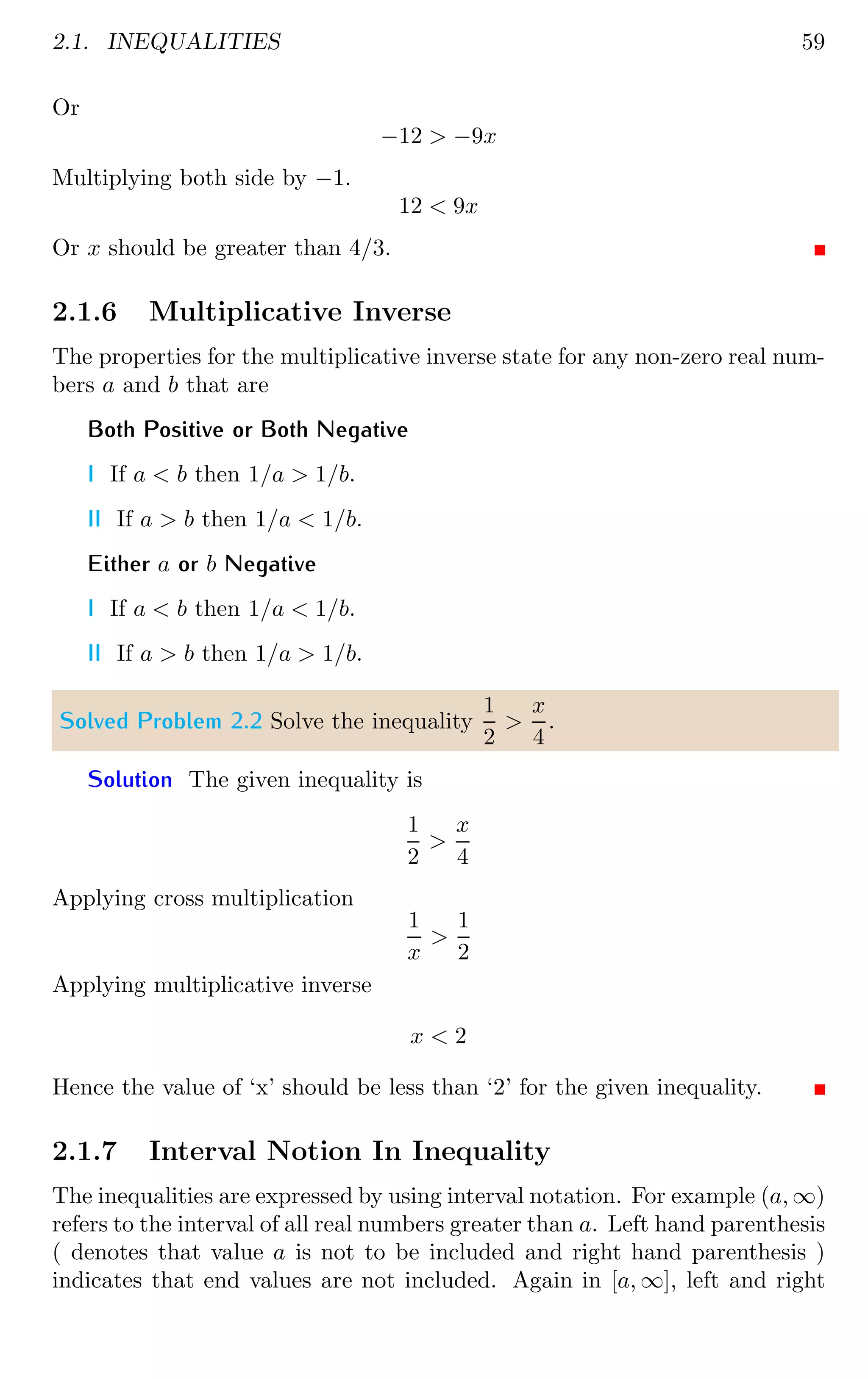 2.1. INEQUALITIES 59
Or
−12  −9x
Multiplying both side by −1.
12  9x
Or x should be greater than 4/3.
2.1.6 Multiplicative Inverse
The properties for the multiplicative inverse state for any non-zero real num-
bers a and b that are
Both Positive or Both Negative
I If a  b then 1/a  1/b.
II If a  b then 1/a  1/b.
Either a or b Negative
I If a  b then 1/a  1/b.
II If a  b then 1/a  1/b.
Solved Problem 2.2 Solve the inequality
1
2

x
4
.
Solution The given inequality is
1
2

x
4
Applying cross multiplication
1
x

1
2
Applying multiplicative inverse
x  2
Hence the value of ‘x’ should be less than ‘2’ for the given inequality.
2.1.7 Interval Notion In Inequality
The inequalities are expressed by using interval notation. For example (a, ∞)
refers to the interval of all real numbers greater than a. Left hand parenthesis
( denotes that value a is not to be included and right hand parenthesis )
indicates that end values are not included. Again in [a, ∞], left and right
 