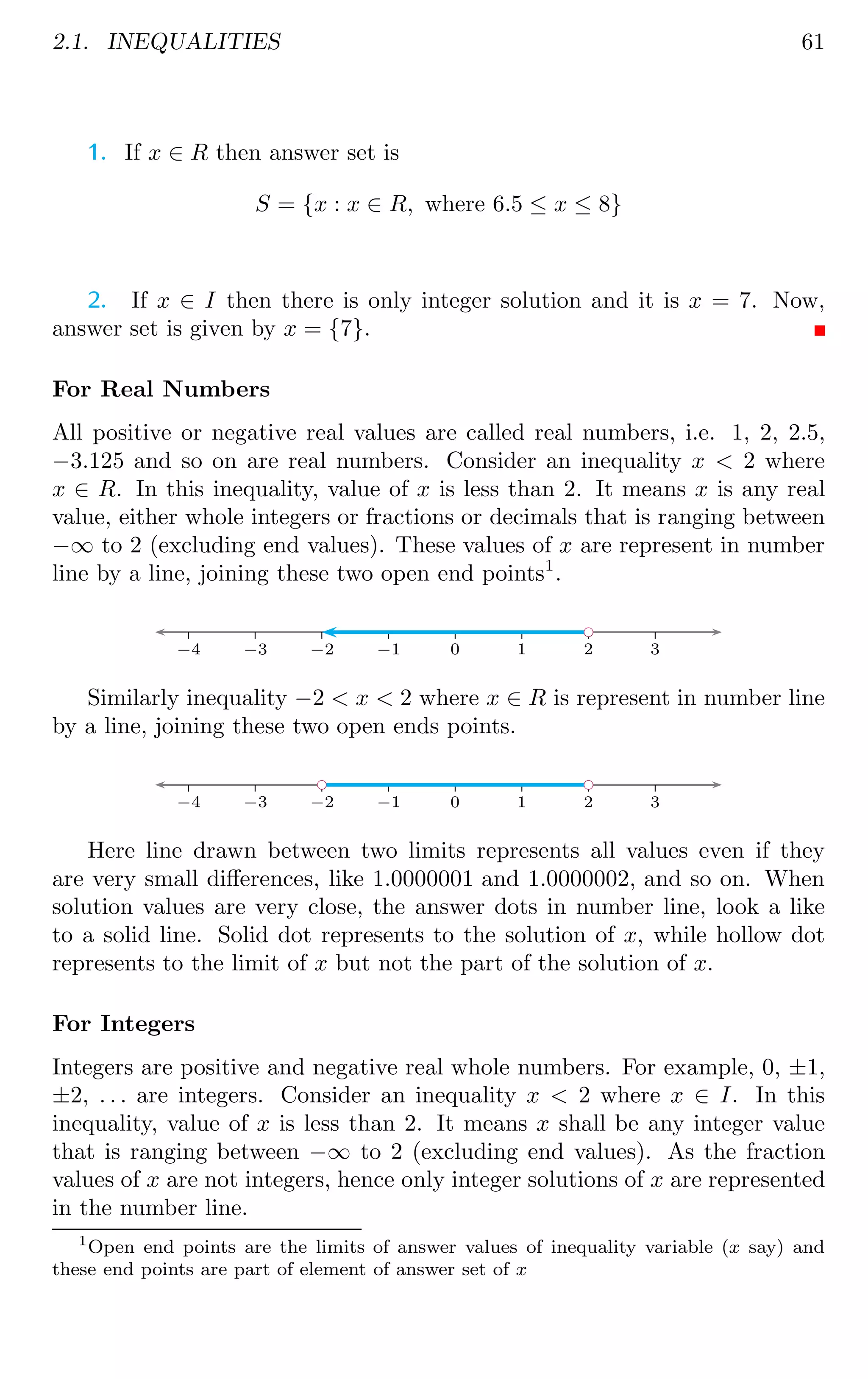 2.1. INEQUALITIES 61
1. If x ∈ R then answer set is
S = {x : x ∈ R, where 6.5 ≤ x ≤ 8}
2. If x ∈ I then there is only integer solution and it is x = 7. Now,
answer set is given by x = {7}.
For Real Numbers
All positive or negative real values are called real numbers, i.e. 1, 2, 2.5,
−3.125 and so on are real numbers. Consider an inequality x  2 where
x ∈ R. In this inequality, value of x is less than 2. It means x is any real
value, either whole integers or fractions or decimals that is ranging between
−∞ to 2 (excluding end values). These values of x are represent in number
line by a line, joining these two open end points1
.
−4 −3 −2 −1 0 1 2 3
bc
Similarly inequality −2  x  2 where x ∈ R is represent in number line
by a line, joining these two open ends points.
−4 −3 −2 −1 0 1 2 3
bc
bc
Here line drawn between two limits represents all values even if they
are very small differences, like 1.0000001 and 1.0000002, and so on. When
solution values are very close, the answer dots in number line, look a like
to a solid line. Solid dot represents to the solution of x, while hollow dot
represents to the limit of x but not the part of the solution of x.
For Integers
Integers are positive and negative real whole numbers. For example, 0, ±1,
±2, . . . are integers. Consider an inequality x  2 where x ∈ I. In this
inequality, value of x is less than 2. It means x shall be any integer value
that is ranging between −∞ to 2 (excluding end values). As the fraction
values of x are not integers, hence only integer solutions of x are represented
in the number line.
1
Open end points are the limits of answer values of inequality variable (x say) and
these end points are part of element of answer set of x
 