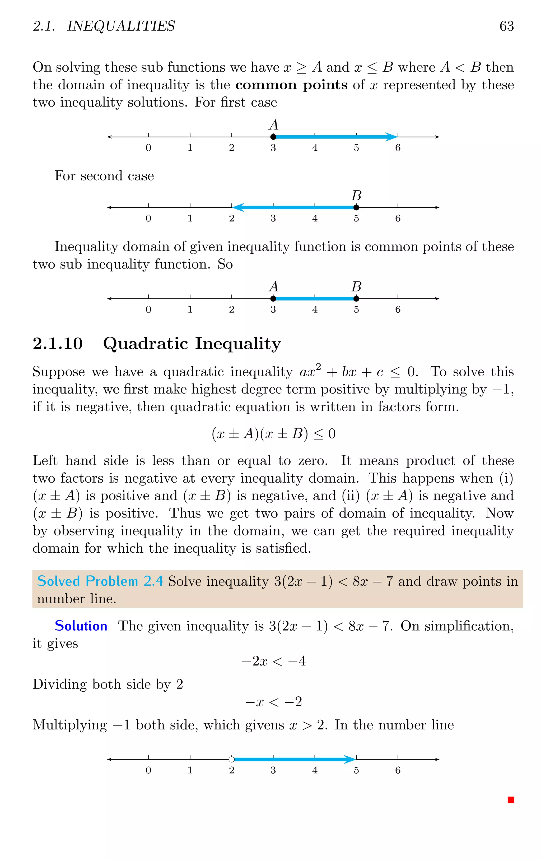 2.1. INEQUALITIES 63
On solving these sub functions we have x ≥ A and x ≤ B where A  B then
the domain of inequality is the common points of x represented by these
two inequality solutions. For first case
0 1 2 3 4 5 6
b
A
For second case
0 1 2 3 4 5 6
b
B
Inequality domain of given inequality function is common points of these
two sub inequality function. So
0 1 2 3 4 5 6
b
A
b
B
2.1.10 Quadratic Inequality
Suppose we have a quadratic inequality ax2
+ bx + c ≤ 0. To solve this
inequality, we first make highest degree term positive by multiplying by −1,
if it is negative, then quadratic equation is written in factors form.
(x ± A)(x ± B) ≤ 0
Left hand side is less than or equal to zero. It means product of these
two factors is negative at every inequality domain. This happens when (i)
(x ± A) is positive and (x ± B) is negative, and (ii) (x ± A) is negative and
(x ± B) is positive. Thus we get two pairs of domain of inequality. Now
by observing inequality in the domain, we can get the required inequality
domain for which the inequality is satisfied.
Solved Problem 2.4 Solve inequality 3(2x − 1)  8x − 7 and draw points in
number line.
Solution The given inequality is 3(2x − 1)  8x − 7. On simplification,
it gives
−2x  −4
Dividing both side by 2
−x  −2
Multiplying −1 both side, which givens x  2. In the number line
0 1 2 3 4 5 6
bc
 
