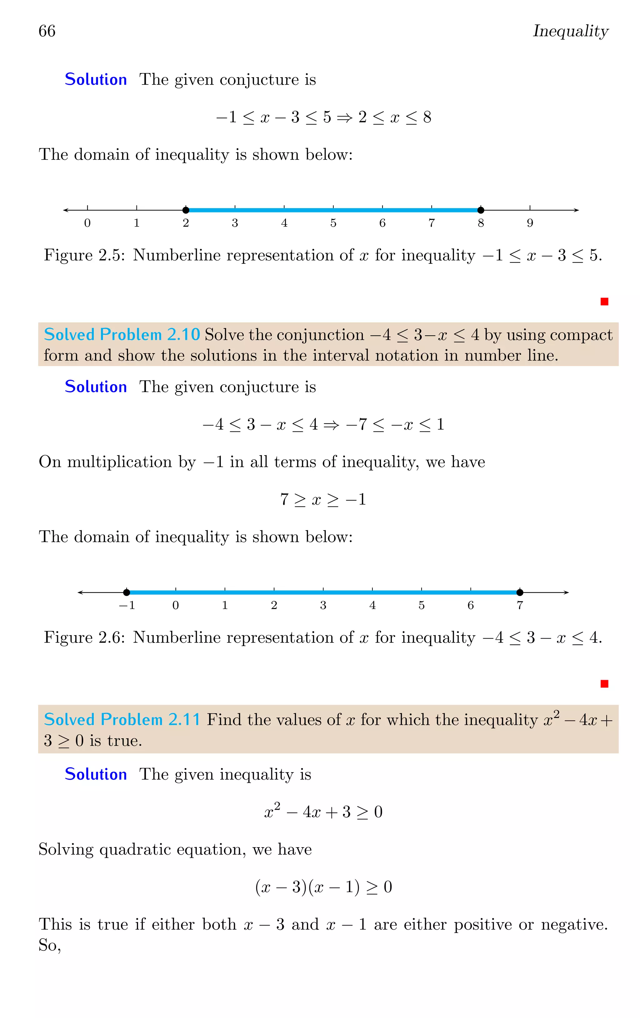 66 Inequality
Solution The given conjucture is
−1 ≤ x − 3 ≤ 5 ⇒ 2 ≤ x ≤ 8
The domain of inequality is shown below:
0 1 2 3 4 5 6 7 8 9
b b
Figure 2.5: Numberline representation of x for inequality −1 ≤ x − 3 ≤ 5.
Solved Problem 2.10 Solve the conjunction −4 ≤ 3−x ≤ 4 by using compact
form and show the solutions in the interval notation in number line.
Solution The given conjucture is
−4 ≤ 3 − x ≤ 4 ⇒ −7 ≤ −x ≤ 1
On multiplication by −1 in all terms of inequality, we have
7 ≥ x ≥ −1
The domain of inequality is shown below:
0 1 2 3 4 5 6 7
0
−1
b b
Figure 2.6: Numberline representation of x for inequality −4 ≤ 3 − x ≤ 4.
Solved Problem 2.11 Find the values of x for which the inequality x2
−4x+
3 ≥ 0 is true.
Solution The given inequality is
x2
− 4x + 3 ≥ 0
Solving quadratic equation, we have
(x − 3)(x − 1) ≥ 0
This is true if either both x − 3 and x − 1 are either positive or negative.
So,
 