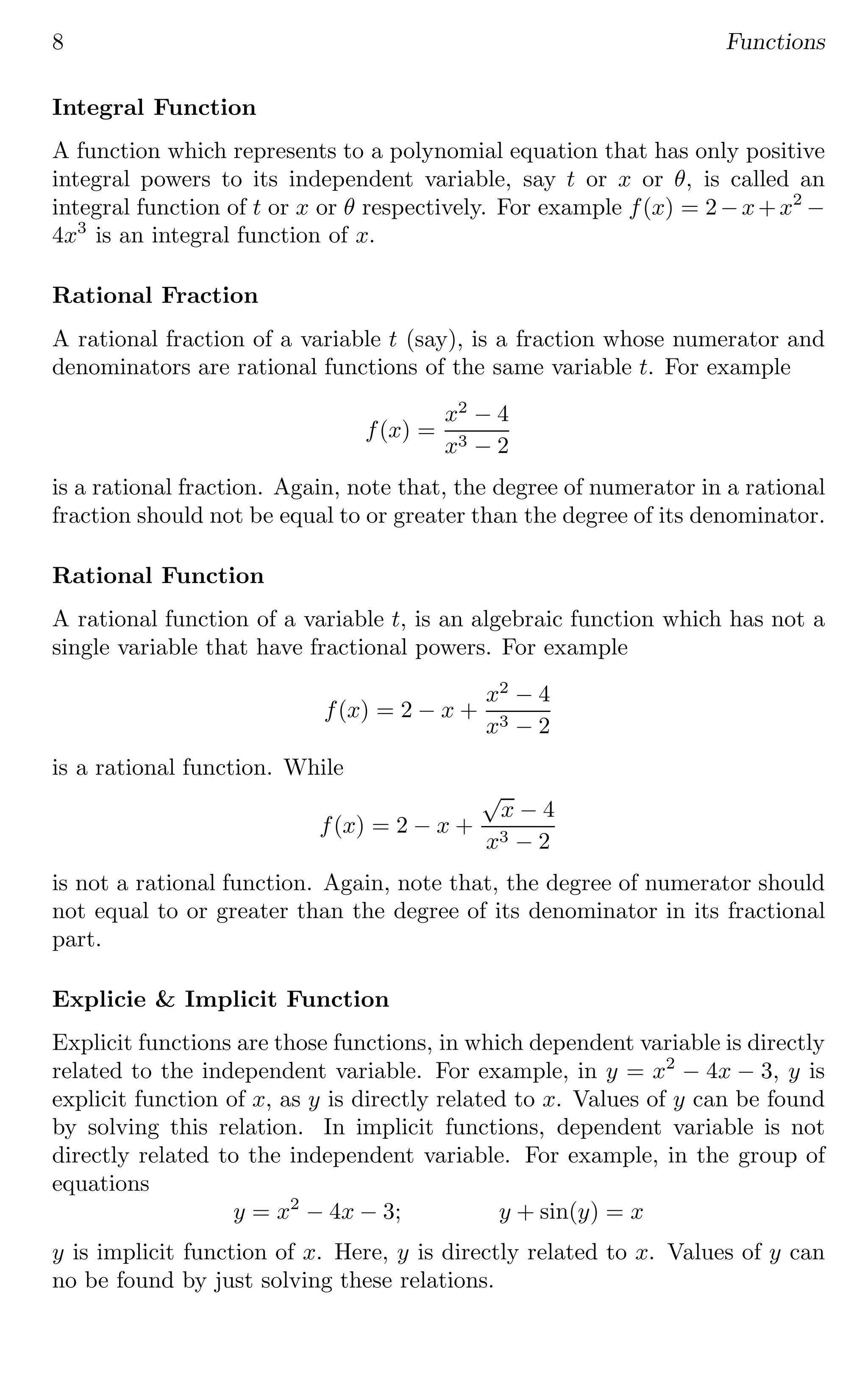 8 Functions
Integral Function
A function which represents to a polynomial equation that has only positive
integral powers to its independent variable, say t or x or θ, is called an
integral function of t or x or θ respectively. For example f(x) = 2−x+x2
−
4x3
is an integral function of x.
Rational Fraction
A rational fraction of a variable t (say), is a fraction whose numerator and
denominators are rational functions of the same variable t. For example
f(x) =
x2
− 4
x3 − 2
is a rational fraction. Again, note that, the degree of numerator in a rational
fraction should not be equal to or greater than the degree of its denominator.
Rational Function
A rational function of a variable t, is an algebraic function which has not a
single variable that have fractional powers. For example
f(x) = 2 − x +
x2
− 4
x3 − 2
is a rational function. While
f(x) = 2 − x +
√
x − 4
x3 − 2
is not a rational function. Again, note that, the degree of numerator should
not equal to or greater than the degree of its denominator in its fractional
part.
Explicie & Implicit Function
Explicit functions are those functions, in which dependent variable is directly
related to the independent variable. For example, in y = x2
− 4x − 3, y is
explicit function of x, as y is directly related to x. Values of y can be found
by solving this relation. In implicit functions, dependent variable is not
directly related to the independent variable. For example, in the group of
equations
y = x2
− 4x − 3; y + sin(y) = x
y is implicit function of x. Here, y is directly related to x. Values of y can
no be found by just solving these relations.
 