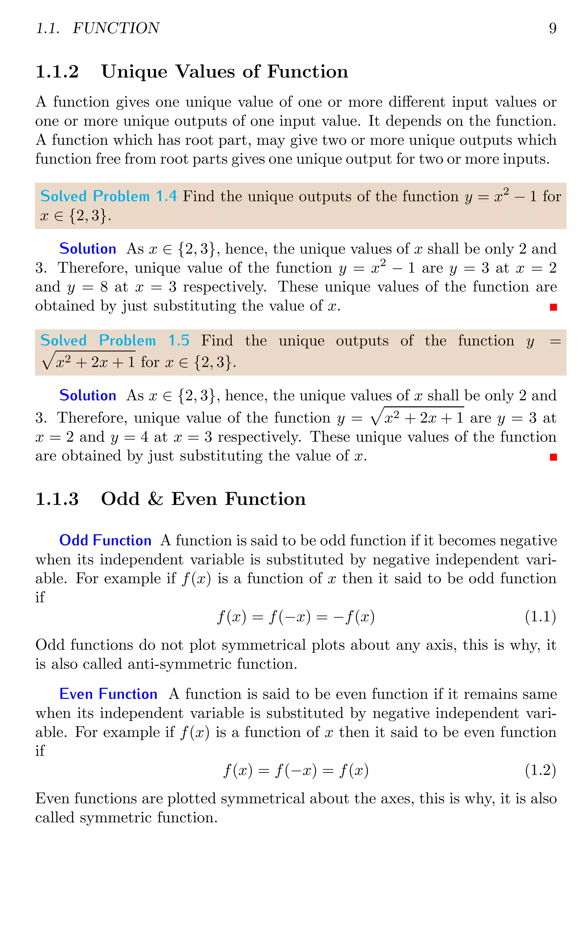 1.1. FUNCTION 9
1.1.2 Unique Values of Function
A function gives one unique value of one or more different input values or
one or more unique outputs of one input value. It depends on the function.
A function which has root part, may give two or more unique outputs which
function free from root parts gives one unique output for two or more inputs.
Solved Problem 1.4 Find the unique outputs of the function y = x2
− 1 for
x ∈ {2, 3}.
Solution As x ∈ {2, 3}, hence, the unique values of x shall be only 2 and
3. Therefore, unique value of the function y = x2
− 1 are y = 3 at x = 2
and y = 8 at x = 3 respectively. These unique values of the function are
obtained by just substituting the value of x.
Solved Problem 1.5 Find the unique outputs of the function y =
p
x2 + 2x + 1 for x ∈ {2, 3}.
Solution As x ∈ {2, 3}, hence, the unique values of x shall be only 2 and
3. Therefore, unique value of the function y =
p
x2 + 2x + 1 are y = 3 at
x = 2 and y = 4 at x = 3 respectively. These unique values of the function
are obtained by just substituting the value of x.
1.1.3 Odd & Even Function
Odd Function A function is said to be odd function if it becomes negative
when its independent variable is substituted by negative independent vari-
able. For example if f(x) is a function of x then it said to be odd function
if
f(x) = f(−x) = −f(x) (1.1)
Odd functions do not plot symmetrical plots about any axis, this is why, it
is also called anti-symmetric function.
Even Function A function is said to be even function if it remains same
when its independent variable is substituted by negative independent vari-
able. For example if f(x) is a function of x then it said to be even function
if
f(x) = f(−x) = f(x) (1.2)
Even functions are plotted symmetrical about the axes, this is why, it is also
called symmetric function.
 