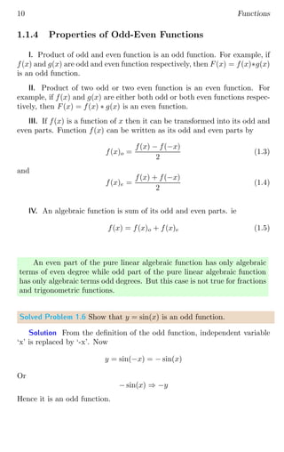 10 Functions
1.1.4 Properties of Odd-Even Functions
I. Product of odd and even function is an odd function. For example, if
f(x) and g(x) are odd and even function respectively, then F(x) = f(x)∗g(x)
is an odd function.
II. Product of two odd or two even function is an even function. For
example, if f(x) and g(x) are either both odd or both even functions respec-
tively, then F(x) = f(x) ∗ g(x) is an even function.
III. If f(x) is a function of x then it can be transformed into its odd and
even parts. Function f(x) can be written as its odd and even parts by
f(x)o =
f(x) − f(−x)
2
(1.3)
and
f(x)e =
f(x) + f(−x)
2
(1.4)
IV. An algebraic function is sum of its odd and even parts. ie
f(x) = f(x)o + f(x)e (1.5)
An even part of the pure linear algebraic function has only algebraic
terms of even degree while odd part of the pure linear algebraic function
has only algebraic terms odd degrees. But this case is not true for fractions
and trigonometric functions.
Solved Problem 1.6 Show that y = sin(x) is an odd function.
Solution From the definition of the odd function, independent variable
‘x’ is replaced by ‘-x’. Now
y = sin(−x) = − sin(x)
Or
− sin(x) ⇒ −y
Hence it is an odd function.
 