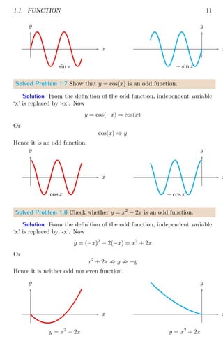1.1. FUNCTION 11
x
y
sin x
x
y
− sin x
Solved Problem 1.7 Show that y = cos(x) is an odd function.
Solution From the definition of the odd function, independent variable
‘x’ is replaced by ‘-x’. Now
y = cos(−x) = cos(x)
Or
cos(x) ⇒ y
Hence it is an odd function.
x
y
cos x
x
y
− cosx
Solved Problem 1.8 Check whether y = x2
− 2x is an odd function.
Solution From the definition of the odd function, independent variable
‘x’ is replaced by ‘-x’. Now
y = (−x)2
− 2(−x) = x2
+ 2x
Or
x2
+ 2x ; y ; −y
Hence it is neither odd nor even function.
x
y
y = x2
− 2x
x
y
y = x2
+ 2x
 