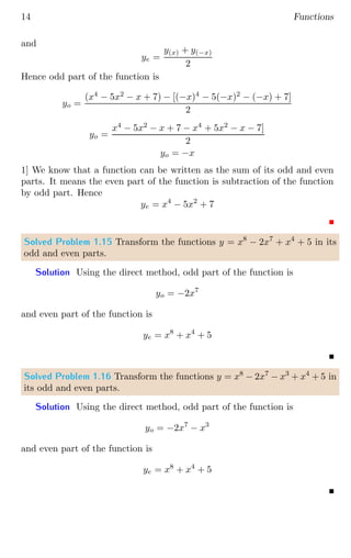 14 Functions
and
ye =
y(x) + y(−x)
2
Hence odd part of the function is
yo =
(x4
− 5x2
− x + 7) − [(−x)4
− 5(−x)2
− (−x) + 7]
2
yo =
x4
− 5x2
− x + 7 − x4
+ 5x2
− x − 7]
2
yo = −x
1] We know that a function can be written as the sum of its odd and even
parts. It means the even part of the function is subtraction of the function
by odd part. Hence
ye = x4
− 5x2
+ 7
Solved Problem 1.15 Transform the functions y = x8
− 2x7
+ x4
+ 5 in its
odd and even parts.
Solution Using the direct method, odd part of the function is
yo = −2x7
and even part of the function is
ye = x8
+ x4
+ 5
Solved Problem 1.16 Transform the functions y = x8
− 2x7
− x3
+ x4
+ 5 in
its odd and even parts.
Solution Using the direct method, odd part of the function is
yo = −2x7
− x3
and even part of the function is
ye = x8
+ x4
+ 5
 