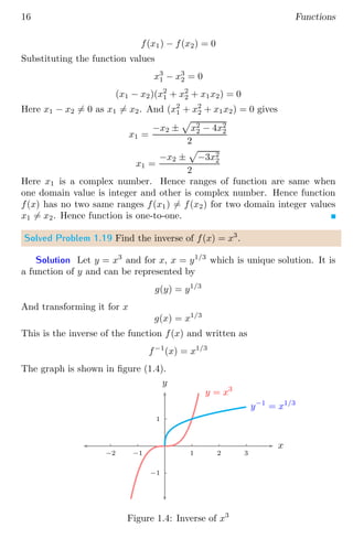 16 Functions
f(x1) − f(x2) = 0
Substituting the function values
x3
1 − x3
2 = 0
(x1 − x2)(x2
1 + x2
2 + x1x2) = 0
Here x1 − x2 6= 0 as x1 6= x2. And (x2
1 + x2
2 + x1x2) = 0 gives
x1 =
−x2 ±
p
x2
2 − 4x2
2
2
x1 =
−x2 ±
p
−3x2
2
2
Here x1 is a complex number. Hence ranges of function are same when
one domain value is integer and other is complex number. Hence function
f(x) has no two same ranges f(x1) 6= f(x2) for two domain integer values
x1 6= x2. Hence function is one-to-one.
Solved Problem 1.19 Find the inverse of f(x) = x3
.
Solution Let y = x3
and for x, x = y1/3
which is unique solution. It is
a function of y and can be represented by
g(y) = y1/3
And transforming it for x
g(x) = x1/3
This is the inverse of the function f(x) and written as
f−1
(x) = x1/3
The graph is shown in figure (1.4).
1
−1
1 2 3
−1
−2
x
y
y = x3
y−1
= x1/3
Figure 1.4: Inverse of x3
 