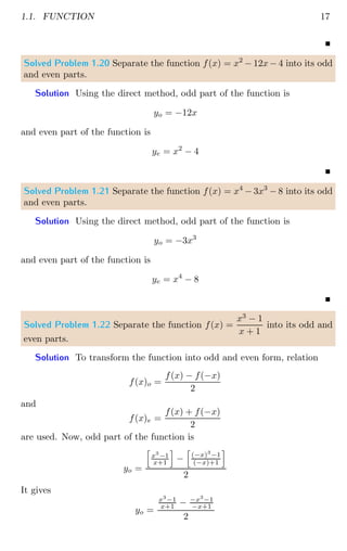 1.1. FUNCTION 17
Solved Problem 1.20 Separate the function f(x) = x2
− 12x − 4 into its odd
and even parts.
Solution Using the direct method, odd part of the function is
yo = −12x
and even part of the function is
ye = x2
− 4
Solved Problem 1.21 Separate the function f(x) = x4
− 3x3
− 8 into its odd
and even parts.
Solution Using the direct method, odd part of the function is
yo = −3x3
and even part of the function is
ye = x4
− 8
Solved Problem 1.22 Separate the function f(x) =
x3
− 1
x + 1
into its odd and
even parts.
Solution To transform the function into odd and even form, relation
f(x)o =
f(x) − f(−x)
2
and
f(x)e =
f(x) + f(−x)
2
are used. Now, odd part of the function is
yo =
h
x3
−1
x+1
i
−
h
(−x)3
−1
(−x)+1
i
2
It gives
yo =
x3
−1
x+1 − −x3
−1
−x+1
2
 