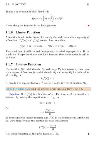 1.1. FUNCTION 19
Taking c as common in right hand side
f(cx) = c

ax +
b
c

6= cf(x)
Hence the given function is not homogeneous.
1.1.6 Linear Function
A function is said to be linear, if it satisfy the additive and homogeneity of
a function. If f(x1) and f(x2) are two functions then
f(ax1 + bx2) = f(ax1) + f(bx2) = af(x1) + bf(x2)
This condition of additive and homogeneity is called superposition. If the
condition of superposition is met for a function then the function is said to
be linear.
1.1.7 Inverse Function
If a function f(x) with domain Df and range Rf is one-to-one, then there
is an inverse of function f(x) with domain Rf and range Df for each values
of x in Df , i.e.
k[f(x)] = x
Generally k is represented by f−1
and it is called inverse of function f(x).
Solved Problem 1.25 Find the inverse of the function f(x) = 3x + 4.
Solution Here f(x) is a function of x. The inverse of the function is
obtained by solving this equation for x. It gives
3x = f(x) − 4
Or
x =
f(x) − 4
3
‘x’ represents the inverse function and f(x) is the independent variable for
‘x’. Now transforming this relation for easy explanation
f−1
(x) =
x − 4
3
It is inverse function of the given function f(x).
 