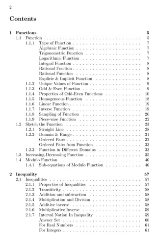 2
Contents
1 Functions 5
1.1 Function . . . . . . . . . . . . . . . . . . . . . . . . . . . . . . 5
1.1.1 Type of Function . . . . . . . . . . . . . . . . . . . . . 7
Algebraic Function . . . . . . . . . . . . . . . . . . . . 7
Trigonometric Function . . . . . . . . . . . . . . . . . 7
Logarithmic Function . . . . . . . . . . . . . . . . . . 7
Integral Function . . . . . . . . . . . . . . . . . . . . . 8
Rational Fraction . . . . . . . . . . . . . . . . . . . . . 8
Rational Function . . . . . . . . . . . . . . . . . . . . 8
Explicie & Implicit Function . . . . . . . . . . . . . . 8
1.1.2 Unique Values of Function . . . . . . . . . . . . . . . . 9
1.1.3 Odd & Even Function . . . . . . . . . . . . . . . . . . 9
1.1.4 Properties of Odd-Even Functions . . . . . . . . . . . 10
1.1.5 Homogeneous Function . . . . . . . . . . . . . . . . . 18
1.1.6 Linear Function . . . . . . . . . . . . . . . . . . . . . . 19
1.1.7 Inverse Function . . . . . . . . . . . . . . . . . . . . . 19
1.1.8 Sampling of Function . . . . . . . . . . . . . . . . . . 20
1.1.9 Piece-wise Function . . . . . . . . . . . . . . . . . . . 22
1.2 Sketch the Function . . . . . . . . . . . . . . . . . . . . . . . 23
1.2.1 Straight Line . . . . . . . . . . . . . . . . . . . . . . . 28
1.2.2 Domain & Range . . . . . . . . . . . . . . . . . . . . . 31
Ordered Pairs . . . . . . . . . . . . . . . . . . . . . . . 32
Ordered Pairs from Function . . . . . . . . . . . . . . 33
1.2.3 Function in Different Domains . . . . . . . . . . . . . 33
1.3 Increasing-Decreasing Function . . . . . . . . . . . . . . . . . 35
1.4 Modulo Function . . . . . . . . . . . . . . . . . . . . . . . . . 46
1.4.1 Sub-equations of Modulo Function . . . . . . . . . . . 46
2 Inequality 57
2.1 Inequalities . . . . . . . . . . . . . . . . . . . . . . . . . . . . 57
2.1.1 Properties of Inequalities . . . . . . . . . . . . . . . . 57
2.1.2 Transitivity . . . . . . . . . . . . . . . . . . . . . . . . 58
2.1.3 Addition and subtraction . . . . . . . . . . . . . . . . 58
2.1.4 Multiplication and Division . . . . . . . . . . . . . . . 58
2.1.5 Additive inverse . . . . . . . . . . . . . . . . . . . . . 58
2.1.6 Multiplicative Inverse . . . . . . . . . . . . . . . . . . 59
2.1.7 Interval Notion In Inequality . . . . . . . . . . . . . . 59
Answer Set . . . . . . . . . . . . . . . . . . . . . . . . 60
For Real Numbers . . . . . . . . . . . . . . . . . . . . 61
For Integers . . . . . . . . . . . . . . . . . . . . . . . . 61
 