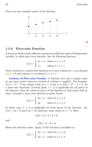 22 Functions
These are four sampled values of the function.
1
15 30 45 60
x
y
b
b
b
b
b
1.1.9 Piece-wise Function
A function which satisfy different equations in different region of independent
variable, is called piece-wise function. See the following function,
f(x) =
(
px + q where a ≤ x ≤ b
rx where b  x ≤ c
Above function is a piece-wise function as it uses relation px + q in domain
a ≤ x ≤ b and relation rx in domain b  x ≤ c.
Existence of Piece-wise Function A function f(x) has a unique value
at any given point whatever method of solution is applied. For example,
f(x) = x2
− 2 has unique value at x = 2 and it is f(2) = 22
− 2 = 2. In
a piece-wise functions, if break point x = a is applicable for all pieces of
the function, then the values of pieces of the function at that point shall be
same. Consider a piece-wise function as given below:
f(x) =
(
2x + 2 where 0 ≤ x ≤ 2
3x where 2 ≤ x ≤ 4
In above case, x = 2 is applicable for both pieces of the function. So,
f(x) = 2x + 2 and f(x) = 3x shall give same values at x = 2. Here,
f(2) = 2 × 2 + 2 = 6
and
f(2) = 3 × 2 = 6
Hence the function exists. Again, if this function is modified as
f(x) =
(
2x + 2 where 0 ≤ x ≤ 2
3x + 1 where 2 ≤ x ≤ 4
 