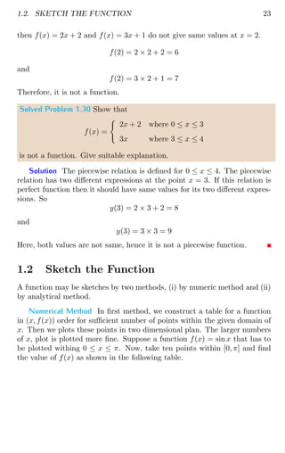 1.2. SKETCH THE FUNCTION 23
then f(x) = 2x + 2 and f(x) = 3x + 1 do not give same values at x = 2.
f(2) = 2 × 2 + 2 = 6
and
f(2) = 3 × 2 + 1 = 7
Therefore, it is not a function.
Solved Problem 1.30 Show that
f(x) =
(
2x + 2 where 0 ≤ x ≤ 3
3x where 3 ≤ x ≤ 4
is not a function. Give suitable explanation.
Solution The piecewise relation is defined for 0 ≤ x ≤ 4. The piecewise
relation has two different expressions at the point x = 3. If this relation is
perfect function then it should have same values for its two different expres-
sions. So
y(3) = 2 × 3 + 2 = 8
and
y(3) = 3 × 3 = 9
Here, both values are not same, hence it is not a piecewise function.
1.2 Sketch the Function
A function may be sketches by two methods, (i) by numeric method and (ii)
by analytical method.
Numerical Method In first method, we construct a table for a function
in (x, f(x)) order for sufficient number of points within the given domain of
x. Then we plots these points in two dimensional plan. The larger numbers
of x, plot is plotted more fine. Suppose a function f(x) = sin x that has to
be plotted withing 0 ≤ x ≤ π. Now, take ten points within [0, π] and find
the value of f(x) as shown in the following table.
 