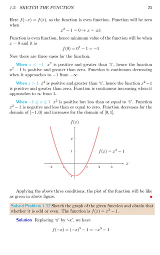 1.2. SKETCH THE FUNCTION 25
Here f(−x) = f(x), so the function is even function. Function will be zero
when
x2
− 1 = 0 ⇒ x = ±1
Function is even function, hence minimum value of the function will be when
x = 0 and it is
f(0) = 02
− 1 = −1
Now there are three cases for the function.
When x  −1 x2
is positive and greater than ‘1’, hence the function
x2
− 1 is positive and greater than zero. Function is continuous decreasing
when it approaches to −1 from −∞.
When x  1 x2
is positive and greater than ‘1’, hence the function x2
−1
is positive and greater than zero. Function is continuous increasing when it
approaches to ∞ from 1.
When −1 ≤ x ≤ 1 x2
is positive but less than or equal to ‘1’. Function
x2
− 1 is negative and less than or equal to zero. Function decreases for the
domain of [−1, 0) and increases for the domain of [0, 1].
1
2
−1
1 2 3
−1
−2
x
f(x)
f(x) = x2
− 1
Applying the above three conditions, the plot of the function will be like
as given in above figure.
Solved Problem 1.32 Sketch the graph of the given function and obtain that
whether it is odd or even. The function is f(x) = x3
− 1.
Solution Replacing ‘x’ by ‘-x’, we have
f(−x) = (−x)3
− 1 = −x3
− 1
 
