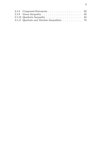 3
2.1.8 Compound Statements . . . . . . . . . . . . . . . . . . 62
2.1.9 Linear Inequality . . . . . . . . . . . . . . . . . . . . . 62
2.1.10 Quadratic Inequality . . . . . . . . . . . . . . . . . . . 63
2.1.11 Quotients and Absolute Inequalities . . . . . . . . . . 70
 