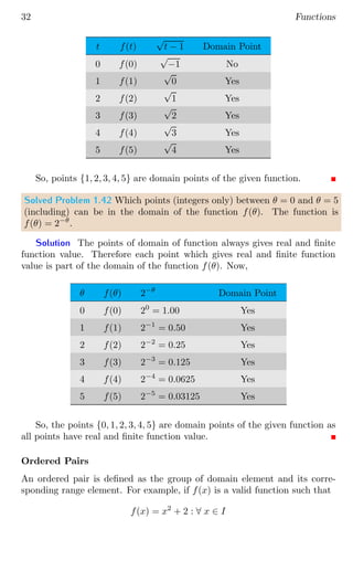 32 Functions
t f(t)
√
t − 1 Domain Point
0 f(0)
√
−1 No
1 f(1)
√
0 Yes
2 f(2)
√
1 Yes
3 f(3)
√
2 Yes
4 f(4)
√
3 Yes
5 f(5)
√
4 Yes
So, points {1, 2, 3, 4, 5} are domain points of the given function.
Solved Problem 1.42 Which points (integers only) between θ = 0 and θ = 5
(including) can be in the domain of the function f(θ). The function is
f(θ) = 2−θ
.
Solution The points of domain of function always gives real and finite
function value. Therefore each point which gives real and finite function
value is part of the domain of the function f(θ). Now,
θ f(θ) 2−θ
Domain Point
0 f(0) 20
= 1.00 Yes
1 f(1) 2−1
= 0.50 Yes
2 f(2) 2−2
= 0.25 Yes
3 f(3) 2−3
= 0.125 Yes
4 f(4) 2−4
= 0.0625 Yes
5 f(5) 2−5
= 0.03125 Yes
So, the points {0, 1, 2, 3, 4, 5} are domain points of the given function as
all points have real and finite function value.
Ordered Pairs
An ordered pair is defined as the group of domain element and its corre-
sponding range element. For example, if f(x) is a valid function such that
f(x) = x2
+ 2 : ∀ x ∈ I
 