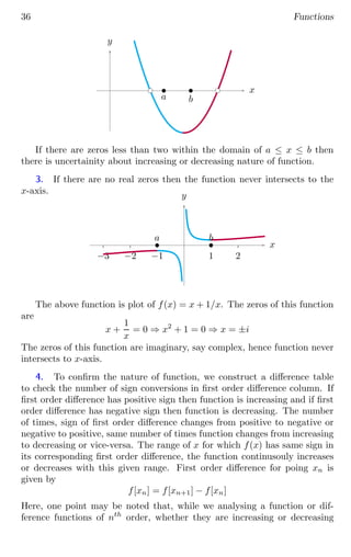 36 Functions
x
y
bc bc
b
a
b
b
If there are zeros less than two within the domain of a ≤ x ≤ b then
there is uncertainity about increasing or decreasing nature of function.
3. If there are no real zeros then the function never intersects to the
x-axis.
1 2
−1
−2
−3
x
y
b
a b
b
The above function is plot of f(x) = x + 1/x. The zeros of this function
are
x +
1
x
= 0 ⇒ x2
+ 1 = 0 ⇒ x = ±i
The zeros of this function are imaginary, say complex, hence function never
intersects to x-axis.
4. To confirm the nature of function, we construct a difference table
to check the number of sign conversions in first order difference column. If
first order difference has positive sign then function is increasing and if first
order difference has negative sign then function is decreasing. The number
of times, sign of first order difference changes from positive to negative or
negative to positive, same number of times function changes from increasing
to decreasing or vice-versa. The range of x for which f(x) has same sign in
its corresponding first order difference, the function continusouly increases
or decreases with this given range. First order difference for poing xn is
given by
f[xn] = f[xn+1] − f[xn]
Here, one point may be noted that, while we analysing a function or dif-
ference functions of nth
order, whether they are increasing or decreasing
 