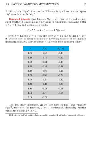 1.3. INCREASING-DECREASING FUNCTION 37
functions, only “sign” of next order difference is significant not the “quan-
tity” associated with “sign”.
Illustrated Example Take function f(x) = x2
− 5.5 ∗ x + 6 and we have
check whether it is continuously increasing or continuousl decreasing within
1 ≤ x ≤ 2. So, first we find zero points,
x2
− 5.5x + 6 = 0 = (x − 1.5)(x − 4)
It gives x = 1.5 and x = 4, only one point x = 1.5 falls within 1 ≤ x ≤
2, hence it may be either continuously increasing function of continuously
decreasing function. Now, construct a difference table as shown below:
x f(x) ∆f(x)
1.00 1.50 -0.34
1.10 1.16 -0.32
1.20 0.84 -0.30
1.30 0.54 -0.28
1.40 0.26 -0.26
1.50 0.00 -0.24
1.60 -0.24 -0.22
1.70 -0.46 -0.20
1.80 -0.66 -0.18
1.90 -0.84 -0.16
2.00 -1.00
The first order differences, ∆f(x), (see third column) have “negative
sign”1
, therefore, the function, f(x), is continuously decreasing function
within the domain 1 ≤ x ≤ 2.
1
Only sign of ∆f(x) matters here, quantity associated with sign has no significance.
 