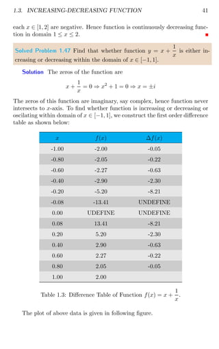 1.3. INCREASING-DECREASING FUNCTION 41
each x ∈ [1, 2] are negative. Hence function is continuously decreasing func-
tion in domain 1 ≤ x ≤ 2.
Solved Problem 1.47 Find that whether function y = x +
1
x
is either in-
creasing or decreasing within the domain of x ∈ [−1, 1].
Solution The zeros of the function are
x +
1
x
= 0 ⇒ x2
+ 1 = 0 ⇒ x = ±i
The zeros of this function are imaginary, say complex, hence function never
intersects to x-axis. To find whether function is increasing or decreasing or
oscilating within domain of x ∈ [−1, 1], we construct the first order difference
table as shown below:
x f(x) ∆f(x)
-1.00 -2.00 -0.05
-0.80 -2.05 -0.22
-0.60 -2.27 -0.63
-0.40 -2.90 -2.30
-0.20 -5.20 -8.21
-0.08 -13.41 UNDEFINE
0.00 UDEFINE UNDEFINE
0.08 13.41 -8.21
0.20 5.20 -2.30
0.40 2.90 -0.63
0.60 2.27 -0.22
0.80 2.05 -0.05
1.00 2.00
Table 1.3: Difference Table of Function f(x) = x +
1
x
.
The plot of above data is given in following figure.
 