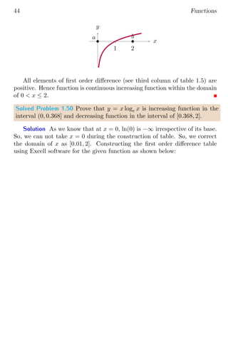 44 Functions
1 2
x
y
b
a b
b
All elements of first order difference (see third column of table 1.5) are
positive. Hence function is continuous increasing function within the domain
of 0  x ≤ 2.
Solved Problem 1.50 Prove that y = x loge x is increasing function in the
interval (0, 0.368] and decreasing function in the interval of [0.368, 2].
Solution As we know that at x = 0, ln(0) is −∞ irrespective of its base.
So, we can not take x = 0 during the construction of table. So, we correct
the domain of x as [0.01, 2]. Constructing the first order difference table
using Excell software for the given function as shown below:
 